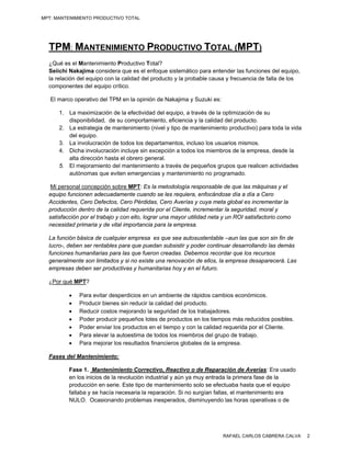 MPT: MANTENIMIENTO PRODUCTIVO TOTAL




  TPM: MANTENIMIENTO PRODUCTIVO TOTAL (MPT)
  ¿Qué es el Mantenimiento Productivo Total?
  Seiichi Nakajima considera que es el enfoque sistemático para entender las funciones del equipo,
  la relación del equipo con la calidad del producto y la probable causa y frecuencia de falla de los
  componentes del equipo crítico.

   El marco operativo del TPM en la opinión de Nakajima y Suzuki es:

      1. La maximización de la efectividad del equipo, a través de la optimización de su
         disponibilidad, de su comportamiento, eficiencia y la calidad del producto.
      2. La estrategia de mantenimiento (nivel y tipo de mantenimiento productivo) para toda la vida
         del equipo.
      3. La involucración de todos los departamentos, incluso los usuarios mismos.
      4. Dicha involucración incluye sin excepción a todos los miembros de la empresa, desde la
         alta dirección hasta el obrero general.
      5. El mejoramiento del mantenimiento a través de pequeños grupos que realicen actividades
         autónomas que eviten emergencias y mantenimiento no programado.

   Mi personal concepción sobre MPT: Es la metodología responsable de que las máquinas y el
  equipo funcionen adecuadamente cuando se les requiera, enfocándose día a día a Cero
  Accidentes, Cero Defectos, Cero Pérdidas, Cero Averías y cuya meta global es incrementar la
  producción dentro de la calidad requerida por el Cliente, incrementar la seguridad, moral y
  satisfacción por el trabajo y con ello, lograr una mayor utilidad neta y un ROI satisfactorio como
  necesidad primaria y de vital importancia para la empresa.

  La función básica de cualquier empresa es que sea autosustentable –aun las que son sin fin de
  lucro-, deben ser rentables para que puedan subsistir y poder continuar desarrollando las demás
  funciones humanitarias para las que fueron creadas. Debemos recordar que los recursos
  generalmente son limitados y si no existe una renovación de ellos, la empresa desaparecerá. Las
  empresas deben ser productivas y humanitarias hoy y en el futuro.

  ¿Por qué MPT?

             Para evitar desperdicios en un ambiente de rápidos cambios económicos.
             Producir bienes sin reducir la calidad del producto.
             Reducir costos mejorando la seguridad de los trabajadores.
             Poder producir pequeños lotes de productos en los tiempos más reducidos posibles.
             Poder enviar los productos en el tiempo y con la calidad requerida por el Cliente.
             Para elevar la autoestima de todos los miembros del grupo de trabajo.
             Para mejorar los resultados financieros globales de la empresa.

  Fases del Mantenimiento:

          Fase 1. Mantenimiento Correctivo, Reactivo o de Reparación de Averías: Era usado
          en los inicios de la revolución industrial y aún ya muy entrada la primera fase de la
          producción en serie. Este tipo de mantenimiento solo se efectuaba hasta que el equipo
          fallaba y se hacía necesaria la reparación. Si no surgían fallas, el mantenimiento era
          NULO. Ocasionando problemas inesperados, disminuyendo las horas operativas o de




                                                                        RAFAEL CARLOS CABRERA CALVA     2
 