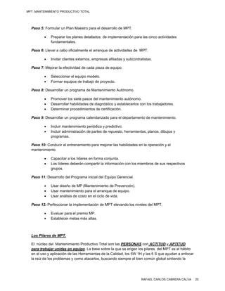 MPT: MANTENIMIENTO PRODUCTIVO TOTAL




  Paso 5: Formular un Plan Maestro para el desarrollo de MPT.

            Preparar los planes detallados de implementación para las cinco actividades
             fundamentales.

  Paso 6: Llevar a cabo oficialmente el arranque de actividades de MPT.

            Invitar clientes externos, empresas afiliadas y subcontratistas.

  Paso 7: Mejorar la efectividad de cada pieza de equipo.

            Seleccionar el equipo modelo.
            Formar equipos de trabajo de proyecto.

  Paso 8: Desarrollar un programa de Mantenimiento Autónomo.

            Promover los siete pasos del mantenimiento autónomo.
            Desarrollar habilidades de diagnóstico y establecerlos con los trabajadores.
            Determinar procedimientos de certificación.

  Paso 9: Desarrollar un programa calendarizado para el departamento de mantenimiento.

            Incluir mantenimiento periódico y predictivo.
            Incluir administración de partes de repuesto, herramientas, planos, dibujos y
             programas.

  Paso 10: Conducir el entrenamiento para mejorar las habilidades en la operación y el
  mantenimiento.

            Capacitar a los líderes en forma conjunta.
            Los líderes deberán compartir la información con los miembros de sus respectivos
             grupos.

  Paso 11: Desarrollo del Programa inicial del Equipo Gerencial.

            Usar diseño de MP (Mantenimiento de Prevención).
            Usar mantenimiento para el arranque de equipo.
            Usar análisis de costo en el ciclo de vida.

  Paso 12: Perfeccionar la implementación de MPT elevando los niveles del MPT.

            Evaluar para el premio MP.
            Establecer metas más altas.



  Los Pilares de MPT.

  El núcleo del Mantenimiento Productivo Total son las PERSONAS con ACTITUD y APTITUD
  para trabajar unidas en equipo. La base sobre la que se erigen los pilares del MPT es el hábito
  en el uso y aplicación de las Herramientas de la Calidad, los 5W 1H y las 5 S que ayudan a enfocar
  la raíz de los problemas y como atacarlos, buscando siempre el bien común global sintiendo la




                                                                      RAFAEL CARLOS CABRERA CALVA      20
 