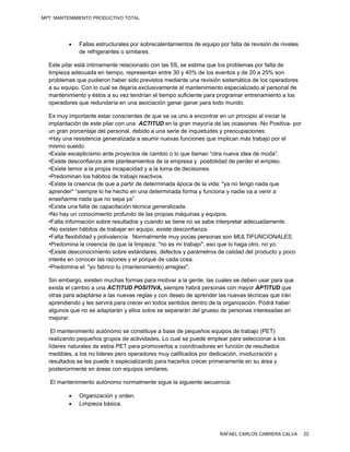MPT: MANTENIMIENTO PRODUCTIVO TOTAL




            Fallas estructurales por sobrecalentamientos de equipo por falta de revisión de niveles
             de refrigerantes o similares.

  Este pilar está íntimamente relacionado con las 5S, se estima que los problemas por falta de
  limpieza adecuada en tiempo, representan entre 30 y 40% de los eventos y de 20 a 25% son
  problemas que pudieron haber sido previstos mediante una revisión sistemática de los operadores
  a su equipo. Con lo cual se dejaría exclusivamente el mantenimiento especializado al personal de
  mantenimiento y éstos a su vez tendrían el tiempo suficiente para programar entrenamiento a los
  operadores que redundaría en una asociación ganar ganar para todo mundo.

  Es muy importante estar conscientes de que se va uno a encontrar en un principio al iniciar la
  implantación de este pilar con una ACTITUD en la gran mayoría de las ocasiones -No Positiva- por
  un gran porcentaje del personal, debido a una serie de inquietudes y preocupaciones:
  •Hay una resistencia generalizada a asumir nuevas funciones que implican más trabajo por el
  mismo sueldo.
  •Existe escepticismo ante proyectos de cambio o lo que llaman “otra nueva idea de moda”.
  •Existe desconfianza ante planteamientos de la empresa y posibilidad de perder el empleo.
  •Existe temor a la propia incapacidad y a la toma de decisiones.
  •Predominan los hábitos de trabajo reactivos.
  •Existe la creencia de que a partir de determinada época de la vida: "ya no tengo nada que
  aprender" “siempre lo he hecho en una determinada forma y funciona y nadie va a venir a
  enseñarme nada que no sepa ya”.
  •Existe una falta de capacitación técnica generalizada.
  •No hay un conocimiento profundo de las propias máquinas y equipos.
  •Falta información sobre resultados y cuando se tiene no se sabe interpretar adecuadamente.
  •No existen hábitos de trabajar en equipo, existe desconfianza.
  •Falta flexibilidad y polivalencia. Normalmente muy pocas personas son MULTIFUNCIONALES.
  •Predomina la creencia de que la limpieza: "no es mi trabajo", eso que lo haga otro, no yo.
  •Existe desconocimiento sobre estándares, defectos y parámetros de calidad del producto y poco
  interés en conocer las razones y el porqué de cada cosa.
  •Predomina el: "yo fabrico tu (mantenimiento) arreglas".

  Sin embargo, existen muchas formas para motivar a la gente, las cuales se deben usar para que
  exista el cambio a una ACTITUD POSITIVA, siempre habrá personas con mayor APTITUD que
  otras para adaptarse a las nuevas reglas y con deseo de aprender las nuevas técnicas que irán
  aprendiendo y les servirá para crecer en todos sentidos dentro de la organización. Podrá haber
  algunos que no se adaptarán y ellos solos se separarán del grueso de personas interesadas en
  mejorar.

   El mantenimiento autónomo se constituye a base de pequeños equipos de trabajo (PET)
  realizando pequeños grupos de actividades. Lo cual se puede emplear para seleccionar a los
  líderes naturales de estos PET para promoverlos a coordinadores en función de resultados
  medibles, a los no lideres pero operadores muy calificados por dedicación, involucración y
  resultados se les puede ir especializando para hacerlos crecer primeramente en su área y
  posteriormente en áreas con equipos similares.

   El mantenimiento autónomo normalmente sigue la siguiente secuencia:

            Organización y orden.
            Limpieza básica.




                                                                    RAFAEL CARLOS CABRERA CALVA        22
 