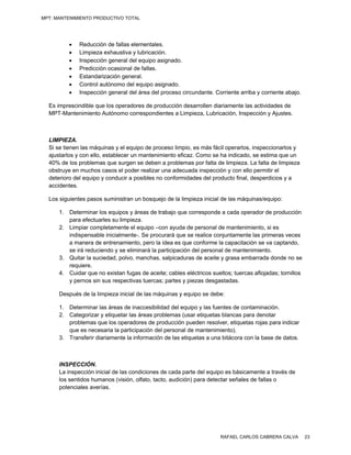 MPT: MANTENIMIENTO PRODUCTIVO TOTAL




             Reducción de fallas elementales.
             Limpieza exhaustiva y lubricación.
             Inspección general del equipo asignado.
             Predicción ocasional de fallas.
             Estandarización general.
             Control autónomo del equipo asignado.
             Inspección general del área del proceso circundante. Corriente arriba y corriente abajo.

  Es imprescindible que los operadores de producción desarrollen diariamente las actividades de
  MPT-Mantenimiento Autónomo correspondientes a Limpieza, Lubricación, Inspección y Ajustes.



  LIMPIEZA.
  Si se tienen las máquinas y el equipo de proceso limpio, es más fácil operarlos, inspeccionarlos y
  ajustarlos y con ello, establecer un mantenimiento eficaz. Como se ha indicado, se estima que un
  40% de los problemas que surgen se deben a problemas por falta de limpieza. La falta de limpieza
  obstruye en muchos casos el poder realizar una adecuada inspección y con ello permitir el
  deterioro del equipo y conducir a posibles no conformidades del producto final, desperdicios y a
  accidentes.

  Los siguientes pasos suministran un bosquejo de la limpieza inicial de las máquinas/equipo:

      1. Determinar los equipos y áreas de trabajo que corresponde a cada operador de producción
         para efectuarles su limpieza.
      2. Limpiar completamente el equipo –con ayuda de personal de mantenimiento, si es
         indispensable inicialmente-. Se procurará que se realice conjuntamente las primeras veces
         a manera de entrenamiento, pero la idea es que conforme la capacitación se va captando,
         se irá reduciendo y se eliminará la participación del personal de mantenimiento.
      3. Quitar la suciedad, polvo, manchas, salpicaduras de aceite y grasa embarrada donde no se
         requiere.
      4. Cuidar que no existan fugas de aceite; cables eléctricos sueltos; tuercas aflojadas; tornillos
         y pernos sin sus respectivas tuercas; partes y piezas desgastadas.

      Después de la limpieza inicial de las máquinas y equipo se debe:

      1. Determinar las áreas de inaccesibilidad del equipo y las fuentes de contaminación.
      2. Categorizar y etiquetar las áreas problemas (usar etiquetas blancas para denotar
         problemas que los operadores de producción pueden resolver, etiquetas rojas para indicar
         que es necesaria la participación del personal de mantenimiento).
      3. Transferir diariamente la información de las etiquetas a una bitácora con la base de datos.



      INSPECCIÓN.
      La inspección inicial de las condiciones de cada parte del equipo es básicamente a través de
      los sentidos humanos (visión, olfato, tacto, audición) para detectar señales de fallas o
      potenciales averías.




                                                                      RAFAEL CARLOS CABRERA CALVA         23
 