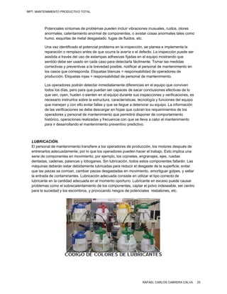 MPT: MANTENIMIENTO PRODUCTIVO TOTAL




          Potenciales síntomas de problemas pueden incluir vibraciones inusuales, ruidos, olores
                    s            e          p            r
          anormales, calentamient anormal de componente o avistar c
                                 to         e            es,          cosas anorma  ales tales com
                                                                                                 mo
          humo, esquuirlas de meta desgastado fugas de flu
                                 al         o,           uidos, etc.

          Una vez ide entificado el potencial prob
                                    p            blema en la in spección, se planea e imp
                                                                                        plementa la
          reparación o remplazo antes de que ocurra la aver o el defect La inspecc
                                                 o             ría           to.         ción puede se
                                                                                                     er
          asistida a tr
                      ravés del uso de estampas adhesivas fijjadas en el equipo mostra
                                                 s                                      ando que
          sentido deb ser usado en cada caso para detecta fácilmente Tomar las medidas
                     be              e           o            arla           e.
          correctivas y preventivas a la breveda posible, no
                                    s            ad           otificar al pers
                                                                             sonal de mant
                                                                                         tenimiento en
                                                                                                     n
          los casos qu corresponda. Etiquetas blancas = re
                       ue                        s            esponsabilida de operado
                                                                            ad          ores de
          producción. Etiquetas roj = respons
                                     jas         sabilidad de p
                                                              personal de m mantenimientoo.

          Los operado  ores podrán detectar inme
                                    d            ediatamente d diferencias en el equipo qu conviven
                                                                             n            ue
          todos los días, pero para que puedan ser capaces de sacar con
                                    a                                        nclusiones efeectivas de lo
          que ven, oy yen, huelen o sienten en el equipo duran sus inspe
                                                                nte         ecciones y ver rificaciones, e
                                                                                                         es
          necesario innstruirlos sobre la estructura, caracterís
                                                               sticas, tecnolo
                                                                             ogía y funcion del equipo
                                                                                          nes            o
          que maneja y con ello evitar fallas y que se llegue a deteriorar su equipo. L información
                      an            e                          e             r            La             n
          de las verific
                       caciones se debe descarg en hojas q cubran los requerimien
                                    d            gar           que                         ntos de los
          operadores y personal de mantenimie
                                     e           ento que perm mitirá dispone de comport
                                                                            er            tamiento
          histórico, op
                      peraciones reealizadas y fre
                                                 ecuencia con que se lleva a cabo el ma   antenimiento
          para ir desaarrollando el mantenimiento preventivo predictivo.
                                    m             o



  LUBRI  ICACIÓN.
  El pers
        sonal de mant              ansfiere a los operadores d producción los motores después de
                      tenimiento tra                          de            n,                          e
  entrenaarlos adecuaddamente; por lo que los op
                                   r             peradores pueeden hacer e trabajo. Esto implica una
                                                                           el             o            a
  serie de component en movim
        d             tes        miento, por ejeemplo, los coj inetes, engra
                                                                           anajes, ejes, r
                                                                                         ruedas
  dentaddas, cadenas, palancas y to oboganes. Si lubricación , todos estos componente fallarán. La
                                                 in                                     es             as
  máquin deberán estar debidam
         nas          e            mente lubricadas para redu el desgas de la supe
                                                              ucir          ste          erficie, evitar
  que las piezas se co
         s            orroan, cambiar piezas desgastadas en movimiento, amortiguar g
                                                             n              ,            golpes, y sella ar
  la entra de contam
         ada          minantes. Lub bricación ade
                                                ecuada consis en utilizar el tipo correc de
                                                             ste           r             cto
  lubricante en la cantidad adecuada en el mom  mento oportun Lubricante en exceso p
                                                             no.            e            puede causar    r
  problem como el sobrecalenta
         mas                      amiento de los componente captar el p
                                                 s           es,            polvo indeseaable, ser cent  tro
  para la suciedad y los escombros, y provocan riesgos de potenciales resbalones, etc.
        a                                       ndo           e            s              ,




                                                                          RAFAEL CARLOS CABRERA CALVA          25
 