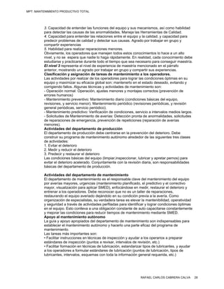 MPT: MANTENIMIENTO PRODUCTIVO TOTAL




         3. Capacidad de entender las funciones del equipo y sus mecanismos, así como habilidad
         para detectar las causas de las anormalidades. Maneja las Herramientas de Calidad.
         4. Capacidad para entender las relaciones entre el equipo y la calidad, y capacidad para
         predecir problemas de calidad y detectar sus causas. Agrado por trabajar en grupo y
         compartir experiencias
         5. Habilidad para realizar reparaciones menores.
         Obviamente, los operadores que manejen todos estos conocimientos lo hace a un alto
         nivel, y no se espera que nadie lo haga rápidamente. En realidad, cada conocimiento debe
         estudiarse y practicarse durante todo el tiempo que sea necesario para conseguir maestría.
         El nivel 3 representa el nivel de experiencia de maestría mencionado en el párrafo
         anterior, mostrando un agrado por trabajar en grupo y compartir sus experiencias.
         Clasificación y asignación de tareas de mantenimiento a los operadores.
         Las actividades por realizar de los operadores para lograr las condiciones óptimas en su
         equipo y maximizar su eficacia global son: mantenerlo en el estado deseado, evitando y
         corrigiendo fallos. Algunas técnicas y actividades de mantenimiento son:
         - Operación normal: Operación, ajustes menores y montajes correctos (prevención de
         errores humanos)
         - Mantenimiento preventivo: Mantenimiento diario (condiciones básicas del equipo,
         revisiones, y servicio menor). Mantenimiento periódico (revisiones periódicas, y revisión
         general periódicas, servicio periódico).
         - Mantenimiento predictivo: Verificación de condiciones, servicio a intervalos medios largos.
         - Solicitudes de Mantenimiento de averías: Detección pronta de anormalidades, solicitudes
         de reparaciones de emergencia, prevención de repeticiones (reparación de averías
         menores).
         Actividades del departamento de producción
         El departamento de producción debe centrarse en la prevención del deterioro. Debe
         construir su programa de mantenimiento autónomo alrededor de las siguientes tres clases
         de actividades:
         1. Evitar el deterioro
         2. Medir y reducir el deterioro
         3. Predecir y restaurar el deterioro
         Las condiciones básicas del equipo (limpiar,inspeccionar, lubricar y apretar pernos) para
         evitar el deterioro acelerado. Conjuntamente con la revisión diaria, son responsabilidades
         básicas del departamento de producción.

         Actividades del departamento de mantenimiento
         El departamento de mantenimiento es el responsable clave del mantenimiento del equipo
         por averías mayores, urgencias (mantenimiento planificado, el predictivo y el correctivo
         mayor, visualización para aplicar SMED), enfocándose en medir, restaurar el deterioro y
         entrenar a los operadores. Debe reconocer que no es un taller de reparaciones,
         restaurando el equipo averiado dejándolo en su condición previa a la avería. Como
         organización de especialistas, su verdadera tarea es elevar la mantenibilidad, operatividad
         y seguridad a través de actividades perfiladas para identificar y lograr condiciones óptimas
         en el equipo. Esto conlleva a una obligación constante de auto capacitarse constantemente
         y mejorar las condiciones para reducir tiempos de mantenimiento mediante SMED.
         Apoyo al mantenimiento autónomo
         La guía y apoyo apropiados del departamento de mantenimiento son indispensables para
         establecer el mantenimiento autónomo y hacerlo una parte eficaz del programa de
         mantenimiento.
         Las tareas más importantes son:
         • Facilitar instrucciones en técnicas de inspección y ayudar a los operarios a preparar
         estándares de inspección (puntos a revisar, intervalos de revisión, etc.)
         • Facilitar formación en técnicas de lubricación, estandarizar tipos de lubricantes, y ayudar
         a los operadores a formular estándares de lubricación (puntos de lubricación, tipos de
         lubricantes, intervalos, esquemas con toda la información general requerida, etc.)




                                                                     RAFAEL CARLOS CABRERA CALVA         28
 