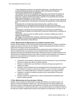 MPT: MANTENIMIENTO PRODUCTIVO TOTAL




          • Tratar rápidamente el deterioro, las pequeñas deficiencias, y las deficiencias en las
          condiciones básicas del equipo (por ejemplo, realizar prontamente el trabajo de
          mantenimiento identificado por los operadores)
          • Dar asistencia técnica en las actividades de mejora tales como eliminar las fuentes de
          contaminación, hacer más accesibles las áreas difíciles para la limpieza, lubricación, e
          inspección y mejorar la eficiencia del equipo. Capacitar a los operadores para que ellos
          hagan estas actividades en un futuro próximo.
          • Organizar las actividades de rutina (reuniones de mañana, rondas para recibir órdenes de
          tareas de mantenimiento, entrenamiento y transmisión de experiencias y recomendaciones,
          etc.)
          El departamento de mantenimiento debe siempre pensar, planificar y actuar
          concertadamente con el departamento de producción en todo lo que concierne al
          mantenimiento del equipo. Algunas otras actividades del departamento de mantenimiento
          son:
          • Investigación y desarrollo de nuevas tecnologías y herramientas de mantenimiento.
          • Crear sistemas de registros de mantenimiento, datos para mantenimiento y resultados de
          mediciones.
          • Desarrollar y utilizar técnicas de análisis de fallos e implantar medidas para evitar la
          repetición de fallos serios.
          • Aconsejar a los departamentos de diseño y desarrollo de equipos (participar en el diseño
          MP y SMED en las acciones de gestión temprana del equipo). Control de repuestos,
          plantillas, herramientas y datos técnicos.

  5° Pilar: Mantenimiento de Mejoramiento de la Calidad o Hinshitsu Hozen.
  Objetivo: Enfoque dirigido hacia acciones preventivas para lograr equipos y procesos sin defectos
  capaces de producir productos con cero defectos, mediante la búsqueda de la mejora continua y
  optimización del equipo y del proceso en general.
  Observar las variaciones de las características de los equipos para prevenir defectos y tomar
  acciones adelantándose a las situaciones de anormalidad potencial. Realizar estudios de
  ingeniería del equipo para identificar los elementos del equipo que tienen una alta incidencia en las
  características de calidad del producto final, realizar el control de estos elementos de la máquina e
  intervenir en estos elementos para mejorarlos. Los principios en que se fundamenta el
  Mantenimiento de Calidad son:

             Clasificación de los defectos e identificación de las circunstancias en que se presentan,
              frecuencia y efectos que afectan la calidad requerida.
             Realizar un análisis físico para identificar los factores del equipo que generan los
              defectos de calidad
             Establecer valores estándar para las características de los factores del equipo y valorar
              los resultados a través de un proceso de medición. Lo que no se mide no se puede
              mejorar y es indispensable lograr y mantener la calidad por la que paga el Cliente.
             Establecer un sistema de inspección periódico de las características críticas para
              mantener la calidad.
             Preparar matrices de mantenimiento y valorar periódicamente los estándares para
              lograr la calidad requerida.

  6° Pilar: Mantenimiento de Áreas de Apoyo / Oficinas.
  Objetivo: Llevar la política de mejoramiento y manejo administrativo a las áreas de apoyo y en
  general a las oficinas (papelería, órdenes, etc.). Se busca lograr que las mejoras lleguen a las
  gerencias de todos los departamentos administrativos y de soporte, que los principios básicos no
  solo sean actividades en la planta de producción, y que se trate de aplicar los conceptos al resto de
  las áreas para mejorar integralmente buscando el bien global de la organización y de cada uno de




                                                                      RAFAEL CARLOS CABRERA CALVA         29
 