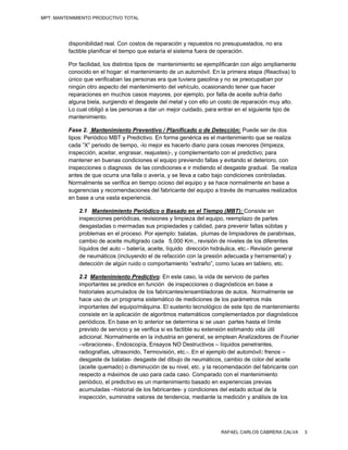 MPT: MANTENIMIENTO PRODUCTIVO TOTAL




         disponibilidad real. Con costos de reparación y repuestos no presupuestados, no era
         factible planificar el tiempo que estaría el sistema fuera de operación.

         Por facilidad, los distintos tipos de mantenimiento se ejemplificarán con algo ampliamente
         conocido en el hogar: el mantenimiento de un automóvil. En la primera etapa (Reactiva) lo
         único que verificaban las personas era que tuviera gasolina y no se preocupaban por
         ningún otro aspecto del mantenimiento del vehículo, ocasionando tener que hacer
         reparaciones en muchos casos mayores, por ejemplo, por falta de aceite sufría daño
         alguna biela, surgiendo el desgaste del metal y con ello un costo de reparación muy alto.
         Lo cual obligó a las personas a dar un mejor cuidado, para entrar en el siguiente tipo de
         mantenimiento.

         Fase 2. Mantenimiento Preventivo / Planificado o de Detección: Puede ser de dos
         tipos: Periódico MBT y Predictivo. En forma genérica es el mantenimiento que se realiza
         cada ”X” periodo de tiempo, -lo mejor es hacerlo diario para cosas menores (limpieza,
         inspección, aceitar, engrasar, reajustes)-, y complementarlo con el predictivo; para
         mantener en buenas condiciones el equipo previendo fallas y evitando el deterioro, con
         inspecciones o diagnosis de las condiciones e ir midiendo el desgaste gradual. Se realiza
         antes de que ocurra una falla o avería, y se lleva a cabo bajo condiciones controladas.
         Normalmente se verifica en tiempo ocioso del equipo y se hace normalmente en base a
         sugerencias y recomendaciones del fabricante del equipo a través de manuales realizados
         en base a una vasta experiencia.

             2.1 Mantenimiento Periódico o Basado en el Tiempo (MBT): Consiste en
             inspecciones periódicas, revisiones y limpieza del equipo, reemplazo de partes
             desgastadas o mermadas sus propiedades y calidad, para prevenir fallas súbitas y
             problemas en el proceso. Por ejemplo: balatas, plumas de limpiadores de parabrisas,
             cambio de aceite multigrado cada 5,000 Km., revisión de niveles de los diferentes
             líquidos del auto – batería, aceite, líquido dirección hidráulica, etc.- Revisión general
             de neumáticos (incluyendo el de refacción con la presión adecuada y herramental) y
             detección de algún ruido o comportamiento “extraño”, como luces en tablero, etc.

             2.2 Mantenimiento Predictivo: En este caso, la vida de servicio de partes
             importantes se predice en función de inspecciones o diagnósticos en base a
             historiales acumulados de los fabricantes/ensambladoras de autos. Normalmente se
             hace uso de un programa sistemático de mediciones de los parámetros más
             importantes del equipo/máquina. El sustento tecnológico de este tipo de mantenimiento
             consiste en la aplicación de algoritmos matemáticos complementados por diagnósticos
             periódicos. En base en lo anterior se determina si se usan partes hasta el límite
             previsto de servicio y se verifica si es factible su extensión estimando vida útil
             adicional. Normalmente en la industria en general, se emplean Analizadores de Fourier
             –vibraciones-, Endoscopía, Ensayos NO Destructivos – líquidos penetrantes,
             radiografías, ultrasonido, Termovisión, etc.-. En el ejemplo del automóvil: frenos –
             desgaste de balatas- desgaste del dibujo de neumáticos, cambio de color del aceite
             (aceite quemado) o disminución de su nivel, etc. y la recomendación del fabricante con
             respecto a máximos de uso para cada caso. Comparado con el mantenimiento
             periódico, el predictivo es un mantenimiento basado en experiencias previas
             acumuladas –historial de los fabricantes- y condiciones del estado actual de la
             inspección, suministra valores de tendencia, mediante la medición y análisis de los




                                                                       RAFAEL CARLOS CABRERA CALVA       3
 