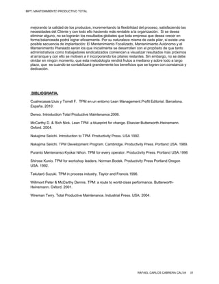 MPT: MANTENIMIENTO PRODUCTIVO TOTAL




  mejorando la calidad de los productos, incrementando la flexibilidad del proceso, satisfaciendo las
  necesidades del Cliente y con todo ello haciendo más rentable a la organización. Si se desea
  eliminar alguno, no se lograrán los resultados globales que toda empresa que desea crecer en
  forma balanceada podrá lograr eficazmente. Por su naturaleza misma de cada pilar, si existe una
  posible secuencia de implantación: El Mantenimiento Focalizado, Mantenimiento Autónomo y el
  Mantenimiento Planeado serán los que inicialmente se desarrollen con el propósito de que tanto
  administrativos como trabajadores sindicalizados comiencen a visualizar resultados más próximos
  al arranque y con ello se motiven a ir incorporando los pilares restantes. Sin embargo, no se debe
  olvidar en ningún momento, que esta metodología rendirá frutos a mediano y sobre todo a largo
  plazo, que es cuando se contabilizará grandemente los beneficios que se logran con constancia y
  dedicación.




   BIBLIOGRAFIA.

  Cuatrecasas Lluis y Torrell F. TPM en un entorno Lean Management.Profit Editorial. Barcelona.
  España. 2010.

  Denso. Introduction Total Productive Maintenance.2006.

  McCarthy D. & Rich Nick. Lean TPM: a blueprint for change. Elsevier Butterworth-Heinemann.
  Oxford. 2004.

  Nakajima Seiichi. Introduction to TPM. Productivity Press. USA 1992.

  Nakajima Seiichi. TPM Development Program. Cambridge. Productivity Press. Portland USA. 1989.

  Puranto Mentenanso Kyokai Nihon. TPM for every operator. Productivity Press. Portland USA.1996

  Shirose Kunio. TPM for workshop leaders. Norman Bodek. Productivity Press Portland Oregon
  USA. 1992.

  Takutaró Suzuki. TPM in process industry. Taylor and Francis.1996.

  Willmont Peter & McCarthy Dennis. TPM: a route to world-class performance. Butterworth-
  Heinemann. Oxford. 2001.

  Wireman Terry. Total Productive Maintenance. Industrial Press. USA. 2004.




                                                                      RAFAEL CARLOS CABRERA CALVA       31
 
