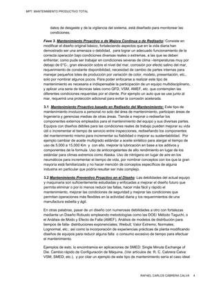 MPT: MANTENIMIENTO PRODUCTIVO TOTAL




             datos de desgaste y de la vigilancia del sistema, está diseñado para monitorear las
             condiciones.

         Fase 3. Mantenimiento Proactivo o de Mejora Continua o de Rediseño: Consiste en
         modificar el diseño original básico, fortaleciendo aspectos que en la vida diaria han
         demostrado ser una amenaza o debilidad, para lograr un adecuado funcionamiento de la
         correcta operación bajo condiciones diversas reales o extremas, a las que se deben
         enfrentar; como pude ser trabajar en condiciones severas de clima –temperaturas muy por
         debajo de 0°C-, gran elevación sobre el nivel del mar, corrosión por efecto salino del mar,
         requerimiento de constante disponibilidad, necesidad de cambio de partes internas para
         manejar pequeños lotes de producción por variación de color, modelo, presentación, etc.,
         solo por nombrar algunos pocos. Para poder enfocarse a realizar este tipo de
         mantenimiento es necesaria e indispensable la participación de un equipo multidisciplinario,
         y aplicar una serie de técnicas tales como QFD, VSM, AMEF, etc. que contemplen las
         diferentes condiciones requeridas por el cliente. Por ejemplo un auto que se use junto al
         mar, requerirá una protección adicional para evitar la corrosión acelerada.

         3.1 Mantenimiento Proactivo basado en Rediseño del Mantenimiento: Este tipo de
         mantenimiento involucra a personal no solo del área de mantenimiento, participan áreas de
         Ingeniería y gerencias medias de otras áreas. Tiende a mejorar o rediseñar los
         componentes externos empleados para el mantenimiento del equipo y sus diversas partes.
         Equipos con diseños débiles para las condiciones reales de trabajo pueden mejorar su vida
         útil o incrementar el tiempo de servicio entre inspecciones, rediseñando los componentes
         del mantenimiento mismo para incrementar su fiabilidad o mejorar su sustentabilidad. Por
         ejemplo cambiar de aceite multigrado estándar a aceite sintético para alargar el tiempo de
         uso de 5,000 a 15,000 Km y con ello, mejorar la lubricación en base a los aditivos y
         componentes de la formula. Uso de anticongelantes de alto rendimiento en lugar de los
         estándar para climas extremos como Alaska. Uso de nitrógeno en lugar de aire en los
         neumáticos para incrementar el tiempo de vida, por nombrar conceptos con los que la gran
         mayoría está familiarizado y no hacer mención de conceptos específicos de alguna
         industria en particular que podría resultar ser más complejo.

         3.2 Mantenimiento Preventivo Proactivo en el Diseño: Las debilidades del actual equipo
         y maquinaria son suficientemente estudiadas y enfocadas a mejorar el diseño futuro que
         permita eliminar o por lo menos reducir las fallas, hacer más fácil y rápido el
         mantenimiento, mejorar las condiciones de seguridad y mejorar las condiciones que
         permitan operaciones más flexibles en la actividad diaria y los requerimientos de una
         manufactura esbelta y ágil.

         En otras palabras, pasar de un diseño con numerosas debilidades a otro con fortalezas
         mediante un Diseño Robusto empleando metodologías como las DOE/ Método Taguchi, o
         el Análisis de Modo y Efecto de Falla (AMEF), Análisis de modelos de distribución para
         tiempos de falla- distribuciones exponenciales; Weibull; Valor Extremo; Normales;
         Lognormal, etc.; así como la incorporación de experiencias prácticas de planta modificando
         diseños de equipos para reducir alguna falla o consumo excesivo de tiempo para efectuar
         el mantenimiento.

         Ejemplos de esto, lo encontramos en aplicaciones de SMED: Single Minute Exchange of
         Die. Cambio rápido de Configuración de Máquina. (Ver artículos de R. C. Cabrera Calva:
         VSM, SMED, etc.), y por citar un ejemplo de este tipo de mantenimiento sería el caso ideal




                                                                     RAFAEL CARLOS CABRERA CALVA        4
 