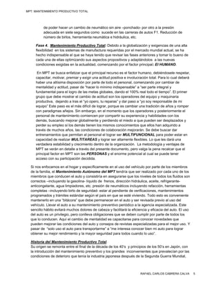 MPT: MANTENIMIENTO PRODUCTIVO TOTAL




          de poder hacer un cambio de neumático sin aire –ponchado- por otro a la presión
          adecuada en siete segundos como sucede en las carreras de autos F1. Reducción de
          número de birlos, herramienta neumática e hidráulica, etc.

     Fase 4. Mantenimiento Productivo Total: Debido a la globalización y exigencias de una alta
     flexibilidad en los sistemas de manufactura requeridas por el mercado mundial actual, se ha
     hecho indispensable el que se haya tenido que revisar las fases anteriores y tomar lo bueno de
     cada una de ellas optimizando sus aspectos propositivos y adaptándolos a las nuevas
     condiciones exigidas en la actualidad, comenzando por el factor principal: El HUMANO.

      En MPT se busca enfatizar que el principal recurso es el factor humano, debiéndosele respetar,
     capacitar, motivar, premiar y exigir una actitud positiva e involucración total. Para lo cual deberá
     haber una altísima disposición por parte de todo el personal, comenzando por cambiar de
     mentalidad y actitud, pasar de “hacer lo mínimo indispensable” a “ser parte integral y
     fundamental para el logro de las metas globales, dando el 100% real todo el tiempo”. El primer
     grupo que debe mostrar el cambio de actitud son los operadores del equipo y maquinaria
     productiva, dejando a tras el “yo opero, tu reparas” y dar paso a “yo soy responsable de mi
     equipo” Este paso es el más difícil de lograr, porque es cambiar una tradición de años y romper
     con paradigmas añejos. Sin embargo, en el momento que los operadores y posteriormente el
     personal de mantenimiento comiencen por compartir su experiencia y habilidades con los
     demás, buscando mejorar globalmente y perdiendo el miedo a que pueden ser desplazados y
     perder su empleo si los demás tienen los mismos conocimientos que ellos han adquirido a
     través de muchos años, las condiciones de colaboración mejorarán. Se debe buscar dar
     entrenamientos que permitan al personal el lograr ser MULTIFUNCIONAL para poder estar en
     capacidad de realizar MULTITAREAS y lograr ser altamente flexibles. Lo que les dará una
     verdadera estabilidad y crecimiento dentro de la organización. La metodología y ventajas de
     MPT se verán en detalle a través del presente documento, pero valga la pena recalcar que el
     principal factor en MPT son las PERSONAS y el enorme potencial al cual se puede tener
     acceso con su participación decidida.

  Si nos enfocamos en el hogar y específicamente en el uso del vehículo por parte de los miembros
  de la familia, el Mantenimiento Autónomo del MPT tendría que ser realizado por cada uno de los
  miembros que conducen el auto y consistiría en asegurarse que los niveles de todos los fluidos son
  correctos –incluyendo la gasolina- líquido de frenos, dirección hidráulica, aceite, refrigerante-
  anticongelante, agua limpiadores, etc. presión de neumáticos incluyendo refacción, herramientas
  completas –incluyendo birlo de seguridad- estar al pendiente de verificaciones, mantenimientos
  programados y trámites estándar según el país en que se esté viviendo. Todo esto es conveniente
  mantenerlo en una “bitácora” que debe permanecer en el auto y ser revisada previo al uso del
  vehículo. Llevar el auto a su mantenimiento preventivo periódico a la agencia especializada. Este
  sencillo hábito evitará muchos dolores de cabeza y facilitará la eficiencia y eficacia del auto. El uso
  del auto es un privilegio, pero conlleva obligaciones que se deben cumplir por parte de todos los
  que lo conducen. Aquí el cambio de mentalidad es capacitarse para conocer novedades que
  pueden mejorar las condiciones del auto y consejos de revistas especializadas para el mejor uso. Y
  pasar de “solo uso el auto para transportarme” a “me interesa conocer bien mi auto para lograr
  obtener su mejor rendimiento y la mayor seguridad para todos cuando lo uso”.

  Historia del Mantenimiento Productivo Total.
  Su origen se remonta entre el final de la década de los 40’s y principios de los 50’s en Japón, con
  la introducción del mantenimiento preventivo y los grandes inconvenientes que prevalecían por las
  condiciones de deterioro que tenía la industria japonesa después de la Segunda Guerra Mundial,



                                                                        RAFAEL CARLOS CABRERA CALVA         5
 