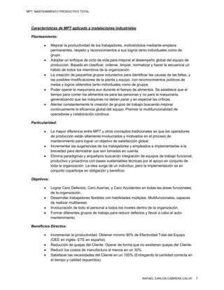 MPT: MANTENIMIENTO PRODUCTIVO TOTAL




  Características de MPT aplicado a instalaciones industriales.

  Planteamiento:

              Mejorar la productividad de los trabajadores, motivándolos mediante empleos
               permanentes, respeto y reconocimientos a sus logros tanto individuales como de
               grupo.
              Adoptar un enfoque de ciclo de vida para mejorar el desempeño global del equipo de
               producción. Basado en clasificar, ordenar, limpiar, normalizar y hacer la secuencia un
               hábito de todos los miembros de la organización.
              La creación de pequeños grupos voluntarios para identificar las causas de las fallas, y
               las posibles modificaciones de la planta y equipo, con reconocimientos públicos de
               metas y logros obtenidos tanto individuales como de grupos.
              Poder operar la maquinaria aun durante el tiempo de alimentos. Se establece que el
               tiempo para comer los alimentos es para las personas y no para la maquinaria,
               generalizando que las máquinas no deben parar y en especial las críticas.
              Alentar constantemente la creación de grupos de trabajo buscando mejorar
               continuamente la eficiencia global del equipo. Premiar la multifuncionalidad de
               operadores y colaboración continua.

  Particularidad:

              La mayor diferencia entre MPT y otros conceptos tradicionales es que los operadores
               de producción están altamente involucrados y motivados en el proceso de
               mantenimiento para lograr un objetivo de satisfacción global.
              Incrementar las sugerencias de los trabajadores y empleados e implementarlas a la
               brevedad para demostrar que son tomadas en cuenta.
              Elimina paradigmas y arquetipos buscando integración de equipos de trabajo funcional,
               productivo y proactivos con bases sustentables técnicas por el apoyo en conjunto de
               toda la organización. La idea surge de un individuo, pero la implementación es en
               conjunto coparticipe en obligación y beneficio.

  Objetivos:

              Lograr Cero Defectos, Cero Averías, y Cero Accidentes en todas las áreas funcionales
               de la organización.
              Desarrollar trabajadores flexibles con habilidades múltiples. Multifuncionales, capaces
               de realizar multitareas.
              Involucración de todo el personal a todos los niveles dentro de la organización.
              Formar diferentes grupos de trabajo para reducir defectos y llevar a cabo el auto-
               mantenimiento.

  Beneficios Directos:

              Incrementar la productividad. Obtener mínimo 90% de Efectividad Total del Equipo
               (OEE en inglés- ETE en español).
              Reducción de quejas del Cliente. Operar de forma que no existieran quejas del Cliente.
              Reducir los costos de manufactura al menos en un 30%.
              Satisfacer las necesidades del Cliente en un 100% (Entregando la cantidad correcta en
               el tiempo y calidad requeridos).




                                                                        RAFAEL CARLOS CABRERA CALVA      7
 