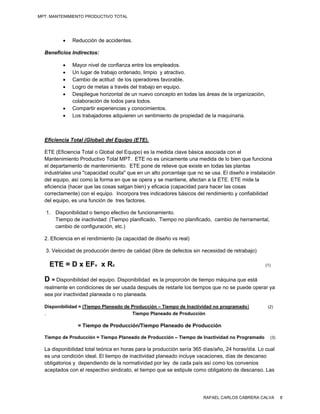 MPT: MANTENIMIENTO PRODUCTIVO TOTAL




             Reducción de accidentes.

  Beneficios Indirectos:

             Mayor nivel de confianza entre los empleados.
             Un lugar de trabajo ordenado, limpio y atractivo.
             Cambio de actitud de los operadores favorable.
             Logro de metas a través del trabajo en equipo.
             Despliegue horizontal de un nuevo concepto en todas las áreas de la organización,
              colaboración de todos para todos.
             Compartir experiencias y conocimientos.
             Los trabajadores adquieren un sentimiento de propiedad de la maquinaria.



  Eficiencia Total (Global) del Equipo (ETE).

  ETE (Eficiencia Total o Global del Equipo) es la medida clave básica asociada con el
  Mantenimiento Productivo Total MPT. ETE no es únicamente una medida de lo bien que funciona
  el departamento de mantenimiento. ETE pone de relieve que existe en todas las plantas
  industriales una "capacidad oculta" que en un alto porcentaje que no se usa. El diseño e instalación
  del equipo, así como la forma en que se opera y se mantiene, afectan a la ETE. ETE mide la
  eficiencia (hacer que las cosas salgan bien) y eficacia (capacidad para hacer las cosas
  correctamente) con el equipo. Incorpora tres indicadores básicos del rendimiento y confiabilidad
  del equipo, es una función de tres factores.

   1. Disponibilidad o tiempo efectivo de funcionamiento.
      Tiempo de inactividad: (Tiempo planificado, Tiempo no planificado, cambio de herramental,
      cambio de configuración, etc.)

  2. Eficiencia en el rendimiento (la capacidad de diseño vs real)

   3. Velocidad de producción dentro de calidad (libre de defectos sin necesidad de retrabajo)

    ETE = D x EFv x Rc                                                                            (1)


  D = Disponibilidad del equipo. Disponibilidad
                                              es la proporción de tiempo máquina que está
  realmente en condiciones de ser usada después de restarle los tiempos que no se puede operar ya
  sea por inactividad planeada o no planeada.

  Disponibilidad = (Tiempo Planeado de Producción – Tiempo de Inactividad no programado)            (2)
  .                                    Tiempo Planeado de Producción

                = Tiempo de Producción/Tiempo Planeado de Producción

  Tiempo de Producción = Tiempo Planeado de Producción – Tiempo de Inactividad no Programado         (3)

  La disponibilidad total teórica en horas para la producción sería 365 días/año, 24 horas/día. Lo cual
  es una condición ideal. El tiempo de inactividad planeado incluye vacaciones, días de descanso
  obligatorios y dependiendo de la normatividad por ley de cada país así como los convenios
  aceptados con el respectivo sindicato, el tiempo que se estipule como obligatorio de descanso. Las




                                                                       RAFAEL CARLOS CABRERA CALVA         8
 