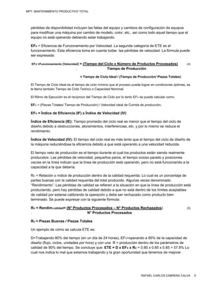 MPT: MANTENIMIENTO PRODUCTIVO TOTAL




  pérdidas de disponibilidad incluyen las fallas del equipo y cambios de configuración de equipos
  para modificar una máquina por cambio de modelo, color, etc., así como todo aquel tiempo que el
  equipo no está operando debiendo estar trabajando.

  EFv = Eficiencia de Funcionamiento por Velocidad. La segunda categoría de ETE es el
  funcionamiento. Esta eficiencia toma en cuenta todas las pérdidas de velocidad. La fórmula puede
  ser expresada:

   EFv =Funcionamiento (Velocidad)= (Tiempo del Ciclo x Número de Productos Procesados)                    (4)
                                .                Tiempo de Producción

                                     = Tiempo de Ciclo Ideal / (Tiempo de Producción/ Piezas Totales)

  El Tiempo de Ciclo Ideal es el tiempo de ciclo mínimo que el proceso puede lograr en condiciones óptimas, se
  le llama también Tiempo de Ciclo Teórico o Capacidad Nominal.

  El Ritmo de Ejecución es el recíproco del Tiempo de Ciclo por lo tanto EFv se puede calcular como:

  EFv = (Piezas Totales/ Tiempo de Producción) / Velocidad ideal de Corrida de producción.

  EFv = Índice de Eficiencia (IF) x Índice de Velocidad (IV)

  Índice de Eficiencia (IE): Tiempo promedio del ciclo real es menor que el tiempo del ciclo de
  diseño debido a obstrucciones, atoramientos, interferencias, etc. y por lo mismo se reduce el
  rendimiento.

  Índice de Velocidad (IV): El tiempo del ciclo real es más lento que el tiempo del ciclo de diseño de
  la máquina reduciéndose la eficiencia debido a que está operando a una velocidad reducida.

  El tiempo neto de producción es el tiempo durante el cual los productos están siendo realmente
  producidos. Las pérdidas de velocidad, pequeños paros, el tiempo ocioso parado y posiciones
  vacías en la línea indican que la línea de producción está operando, pero no está funcionando a la
  capacidad a la que debería.

  Rc = Relación o índice de producción dentro de la calidad requerida. Lo cual es un porcentaje de
  partes buenas con la calidad requerida del total producido. Algunas veces denominado
  “Rendimiento”. Las pérdidas de calidad se refieren a la situación en que la línea de producción está
  produciendo, pero hay pérdidas de calidad debido a que no está dentro de los límites aceptables
  de calidad por estarse calibrando la operación y debe ser rechazado como producto bien
  terminado. Se puede expresar con la siguiente fórmula:

  Rc = Rendim.calidad= (N° Productos Procesados – N° Productos Rechazados)                                 (5)
  .                               N° Productos Procesados

  Rc = Piezas Buenas / Piezas Totales

  Un ejemplo de cómo se calcula ETE es:

  D=Trabajando 80% del tiempo (en un día de 24 horas), EFv=operando a 85% de la capacidad de
  diseño (flujo, ciclos, unidades por hora) y con una R = producción dentro de los parámetros de
  calidad de 90% del tiempo. Se concluye que: ETE = D x EFv x Rc = 0.80 x 0.85 x 0.85 = 57.8% Lo
  cual nos indica lo mal que estamos trabajando y la gran oportunidad que tenemos de mejorar




                                                                            RAFAEL CARLOS CABRERA CALVA          9
 