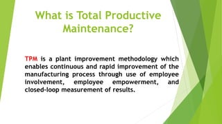 What is Total Productive
Maintenance?
TPM is a plant improvement methodology which
enables continuous and rapid improvement of the
manufacturing process through use of employee
involvement, employee empowerment, and
closed-loop measurement of results.
 
