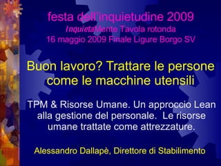 Buon lavoro? Trattare le persone come le macchine utensili TPM & Risorse Umane. Un approccio Lean alla gestione del personale.  Le risorse umane trattate come attrezzature. festa dell’inquietudine 2009   Inquieta Mente Tavola rotonda 16 maggio 2009 Finale Ligure Borgo SV Alessandro Dallapè, Direttore di Stabilimento   