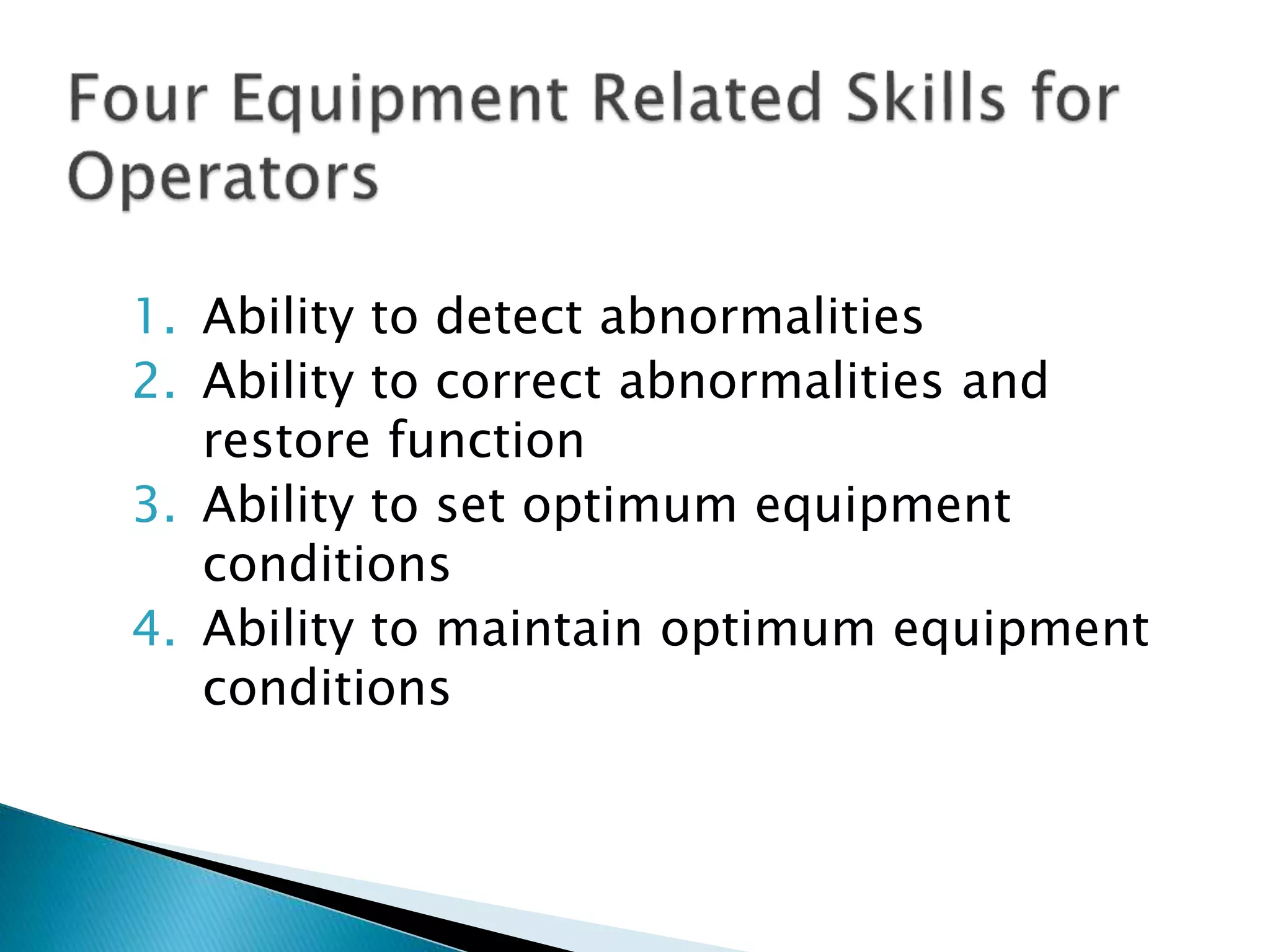 1. Ability to detect abnormalities
2. Ability to correct abnormalities and
restore function
3. Ability to set optimum equipment
conditions
4. Ability to maintain optimum equipment
conditions
 