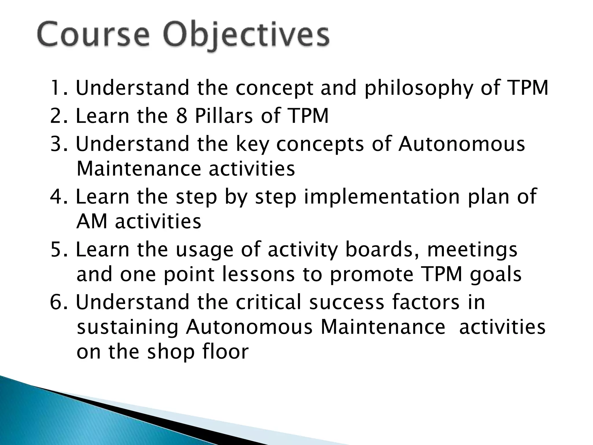 1. Understand the concept and philosophy of TPM
2. Learn the 8 Pillars of TPM
3. Understand the key concepts of Autonomous
Maintenance activities
4. Learn the step by step implementation plan of
AM activities
5. Learn the usage of activity boards, meetings
and one point lessons to promote TPM goals
6. Understand the critical success factors in
sustaining Autonomous Maintenance activities
on the shop floor
 