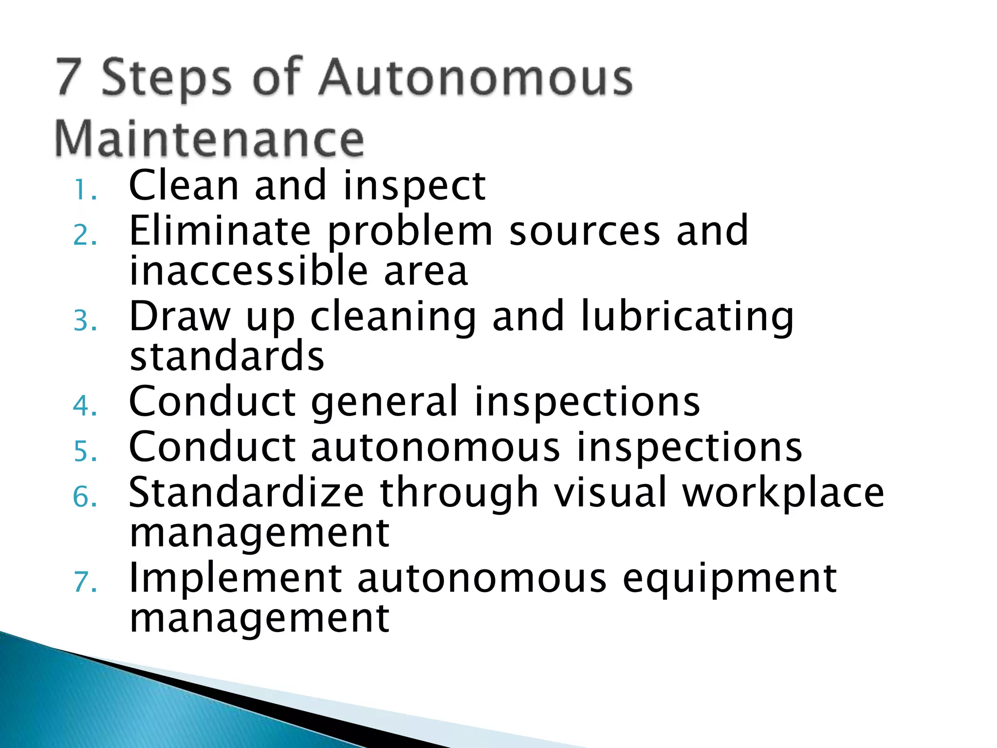 1. Clean and inspect
2. Eliminate problem sources and
inaccessible area
3. Draw up cleaning and lubricating
standards
4. Conduct general inspections
5. Conduct autonomous inspections
6. Standardize through visual workplace
management
7. Implement autonomous equipment
management
 