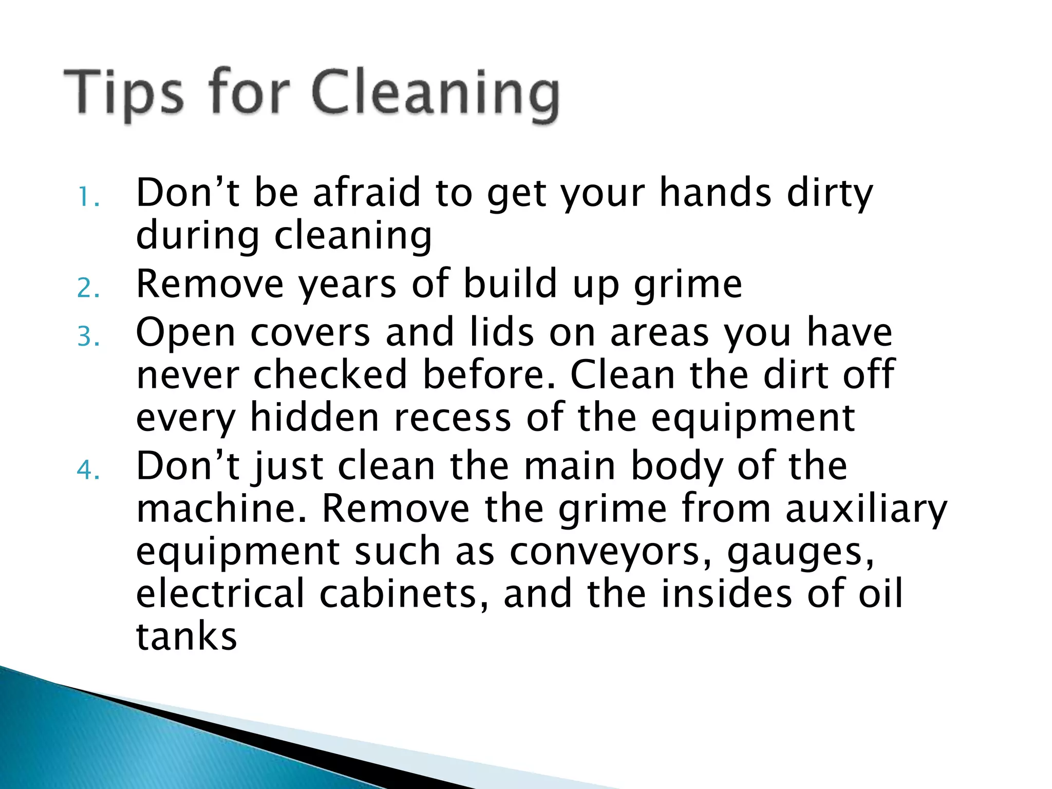1. Don’t be afraid to get your hands dirty
during cleaning
2. Remove years of build up grime
3. Open covers and lids on areas you have
never checked before. Clean the dirt off
every hidden recess of the equipment
4. Don’t just clean the main body of the
machine. Remove the grime from auxiliary
equipment such as conveyors, gauges,
electrical cabinets, and the insides of oil
tanks
 
