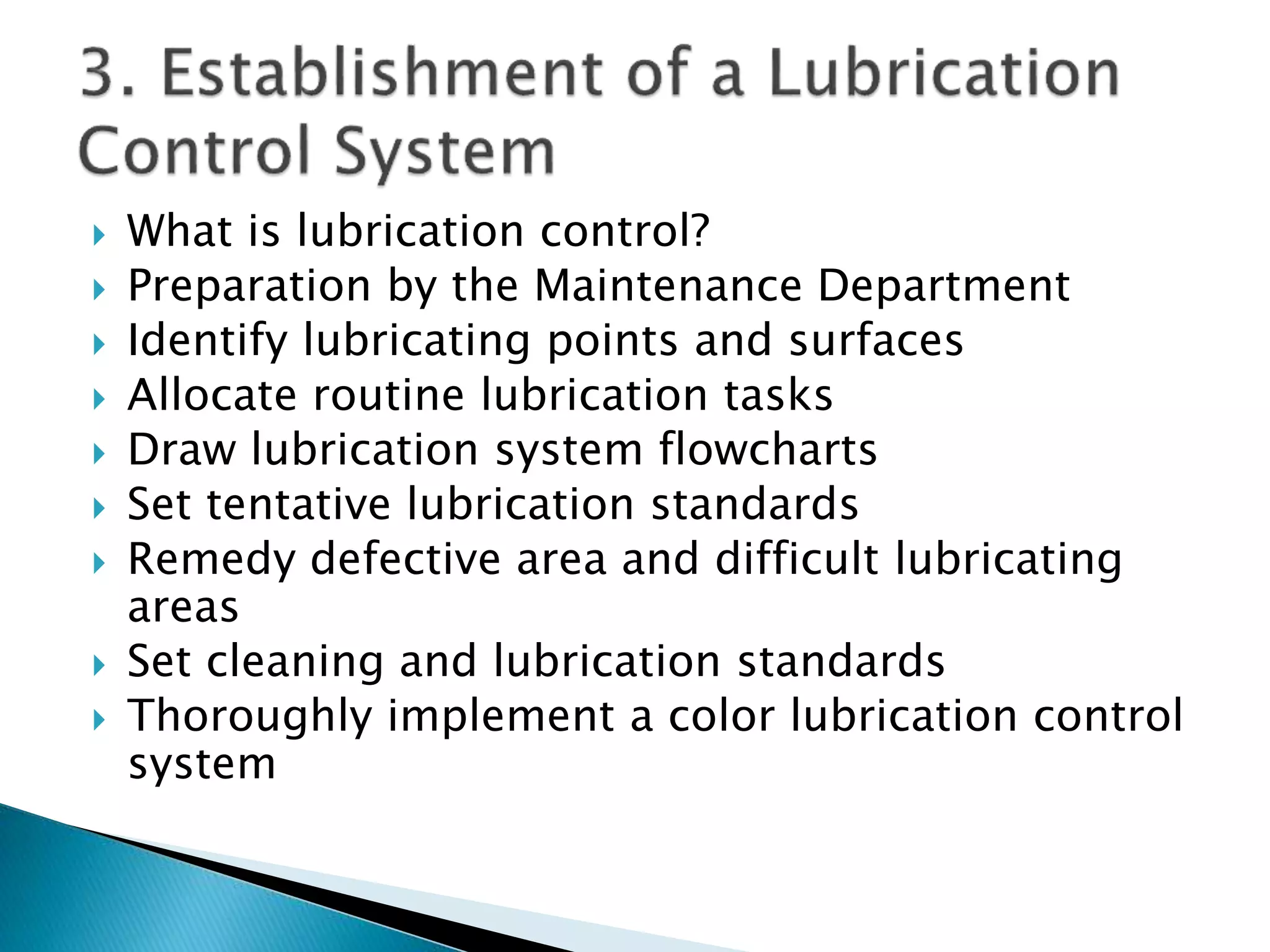  What is lubrication control?
 Preparation by the Maintenance Department
 Identify lubricating points and surfaces
 Allocate routine lubrication tasks
 Draw lubrication system flowcharts
 Set tentative lubrication standards
 Remedy defective area and difficult lubricating
areas
 Set cleaning and lubrication standards
 Thoroughly implement a color lubrication control
system
 