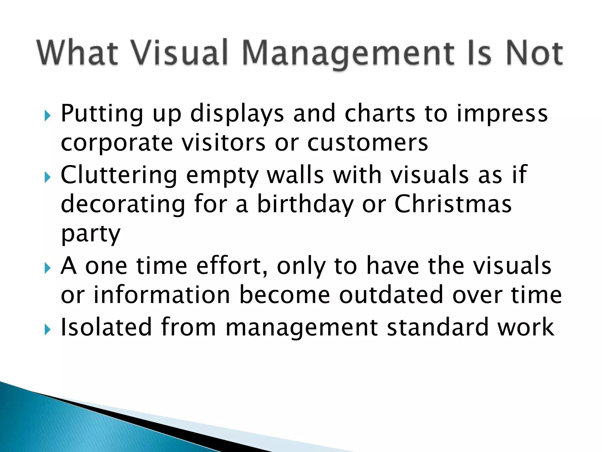  Putting up displays and charts to impress
corporate visitors or customers
 Cluttering empty walls with visuals as if
decorating for a birthday or Christmas
party
 A one time effort, only to have the visuals
or information become outdated over time
 Isolated from management standard work
 