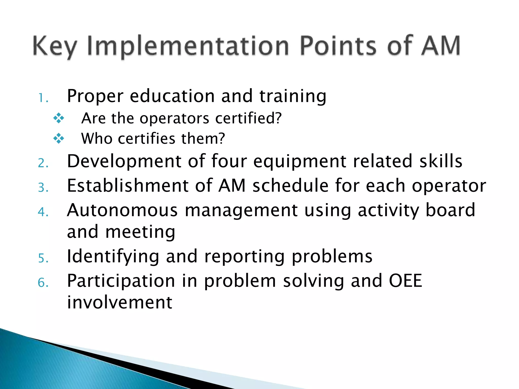 1. Proper education and training
 Are the operators certified?
 Who certifies them?
2. Development of four equipment related skills
3. Establishment of AM schedule for each operator
4. Autonomous management using activity board
and meeting
5. Identifying and reporting problems
6. Participation in problem solving and OEE
involvement
 