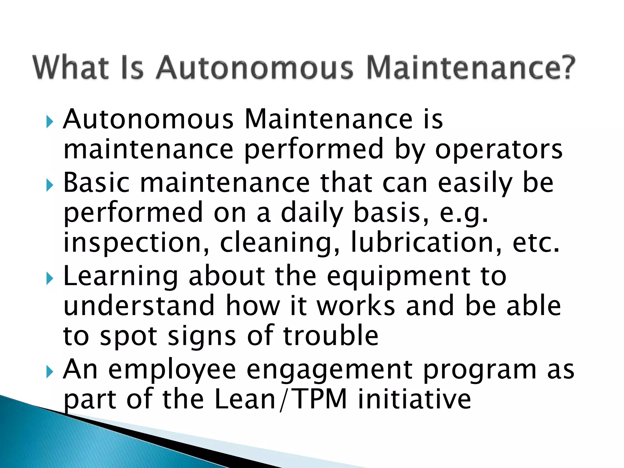  Autonomous Maintenance is
maintenance performed by operators
 Basic maintenance that can easily be
performed on a daily basis, e.g.
inspection, cleaning, lubrication, etc.
 Learning about the equipment to
understand how it works and be able
to spot signs of trouble
 An employee engagement program as
part of the Lean/TPM initiative
 