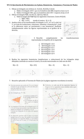 TP	
  #	
  8.	
  Ejercitación	
  de	
  Movimientos	
  en	
  el	
  plano,	
  Homotecias,	
  	
  Semejanza	
  y	
  Teorema	
  de	
  Thales	
  
	
  
      1. Dibuja	
  un	
  triángulo	
  con	
  vértices	
  en	
  	
  A:(2;6)	
  ,	
  B:(2;8)	
  y	
  C:(6;6)	
  	
  
                      a. Hallar	
  el	
  triángulo	
  A´B´C´	
  que	
  es	
  el	
  simétrico	
  del	
  ABC	
  respecto	
  al	
  eje	
  x+y=6	
  
                      b. Hallar	
  el	
  triángulo	
  CDE	
  	
  que	
  es	
  el	
  simétrico	
  del	
  A´B´C´	
  respecto	
  al	
  eje	
  y=x-­‐8	
  
      2. Dibuja	
  el	
  triángulo	
  PQR,	
  con	
  P(1;2)	
  ,	
  Q(3;5)	
  y	
  R(6;2).	
  
                      a. Halla	
  la	
  imagen	
  del	
  PQR	
  bajo	
  las	
  siguientes	
  rotaciones.	
  Centro	
  M	
  (0;0)	
  
                                                i. R(M,	
  +900)	
  
                                           ii. R(S,	
  -­‐1150)	
  	
  	
  	
  	
  	
  	
  	
  	
  	
  siendo	
  el	
  centro=	
  	
  S(-­‐1;-­‐3)	
  
      3. Analiza	
  cómo	
  se	
  ha	
  transformado	
  el	
  triángulo	
  3	
  al	
  2	
  ;	
  el	
  1	
  al	
  2	
  y	
  del	
  4	
  al	
  
            5.	
  ¿se	
  trata	
  de	
  traslaciones,	
  rotaciones,	
  simetrías	
  u	
  homotecias?	
  ¿Cuál	
  
            es	
   la	
   diferencia	
   entre	
   un	
   movimiento	
   y	
   una	
   homotecia?	
   Analízalo	
  
            cuidadosamente	
   sobre	
   las	
   figuras	
   representadas	
   en	
   el	
   gráfico	
   de	
   la	
  
            derecha.	
  
	
  
	
  
	
  
                                                                                                                                                                               4. Describe	
                                                                                                 completamente	
                                                                                                  las	
                             transformaciones	
  
                                                                                                                                                                    representadas	
  en	
  el	
  gráfico	
  de	
  la	
  izquierda:	
  	
  
      5. 	
  
                                                                                                                                                                                                           a. del	
  triángulo	
  1	
  al	
  2	
  
                                                                                                                                                                                                           b. 	
  del	
  triángulo	
  1	
  al	
  3	
  
                                                                                                                                                                                                           c. del	
  triángulo	
  4	
  al	
  1	
  
                                                                                                                                                                                                           d. del	
  triángulo	
  1	
  al	
  5	
  
                                                                                                                                                                                                           e. del	
  triángulo	
  3	
  al	
  6	
  
                                                                                                                                                                                                           f. del	
  triángulo	
  6	
  al	
  4	
  
	
  
	
  
      6. Realiza	
   las	
   siguientes	
   homotecias	
   (ampliaciones	
   o	
   reducciones)	
   de	
   los	
   triángulos	
   abajo	
  
            dibujados,	
  teniendo	
  en	
  cuenta	
  el	
  centro	
  y	
  la	
  escala	
  mencionados	
  en	
  cada	
  uno	
  de	
  ellos	
  
	
  
	
               H(o	
  ;	
  2)	
  	
  	
  	
  	
  	
  	
  	
  	
  	
  	
  	
  	
  	
  	
  	
  	
  	
  	
  	
  	
  	
  	
  	
  	
  	
  	
  	
  	
  	
  	
  	
  	
  H(o	
  ;	
  0,5)	
  	
  	
  	
  	
  	
  	
  	
  	
  	
  	
  	
  	
  	
  	
  	
  	
  	
  	
  	
  	
  	
  	
  	
  	
  	
  	
  	
  	
  	
  	
  	
  	
  H(o	
  ;	
  -­‐2)	
  	
  	
  	
  	
  	
  	
  	
  	
  	
  	
  	
  	
  	
  	
  	
  	
  	
  	
  	
  	
  	
  	
  	
  H(o	
  ;	
  -­‐1)	
  	
  	
  	
  	
  	
  	
  	
  	
  	
  	
  	
  	
  	
  	
  	
  	
  	
  
	
               	
  
	
  
	
  
	
  
	
  
                             	
  
            	
  
      7. Resuelve	
  aplicando	
  el	
  Teorema	
  de	
  Thales	
  (en	
  la	
  página	
  siguiente	
  recordamos	
  la	
  teoría)	
  




                                                                                                                                                                                                                                                                                                                                                        	
  
                                                                                                                                                                                                                                           	
  
                                                                                                                                                                                                                                           	
  
                                                                                                                                                                                                                                           	
  
                                                                                                                                                                                                                                           	
  
 