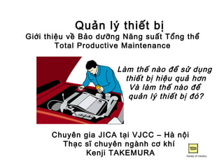 Quản lý thiết bị
Giới thiệu về Bảo dưỡng Năng suất Tổng thể
Total Productive Maintenance
Làm thế nào để sử dụng
thiết bị hiệu quả hơn
Và làm thế nào để
quản lý thiết bị đó?
Chuyên gia JICA tại VJCC – Hà nội
Thạc sĩ chuyên ngành cơ khí
Kenji TAKEMURA Variety of Industry
 