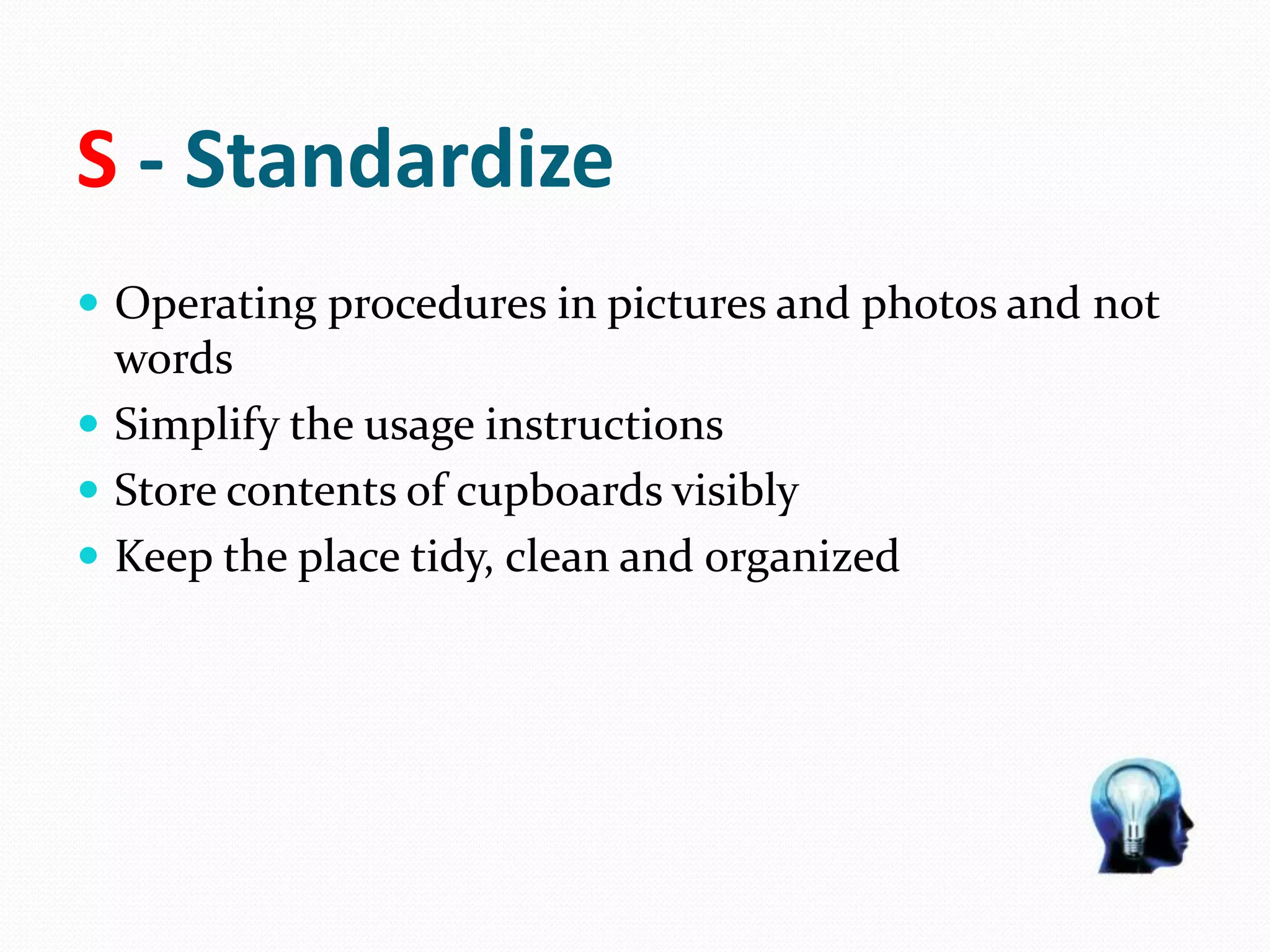 S - Standardize
 Operating procedures in pictures and photos and not
words
 Simplify the usage instructions
 Store contents of cupboards visibly
 Keep the place tidy, clean and organized
 