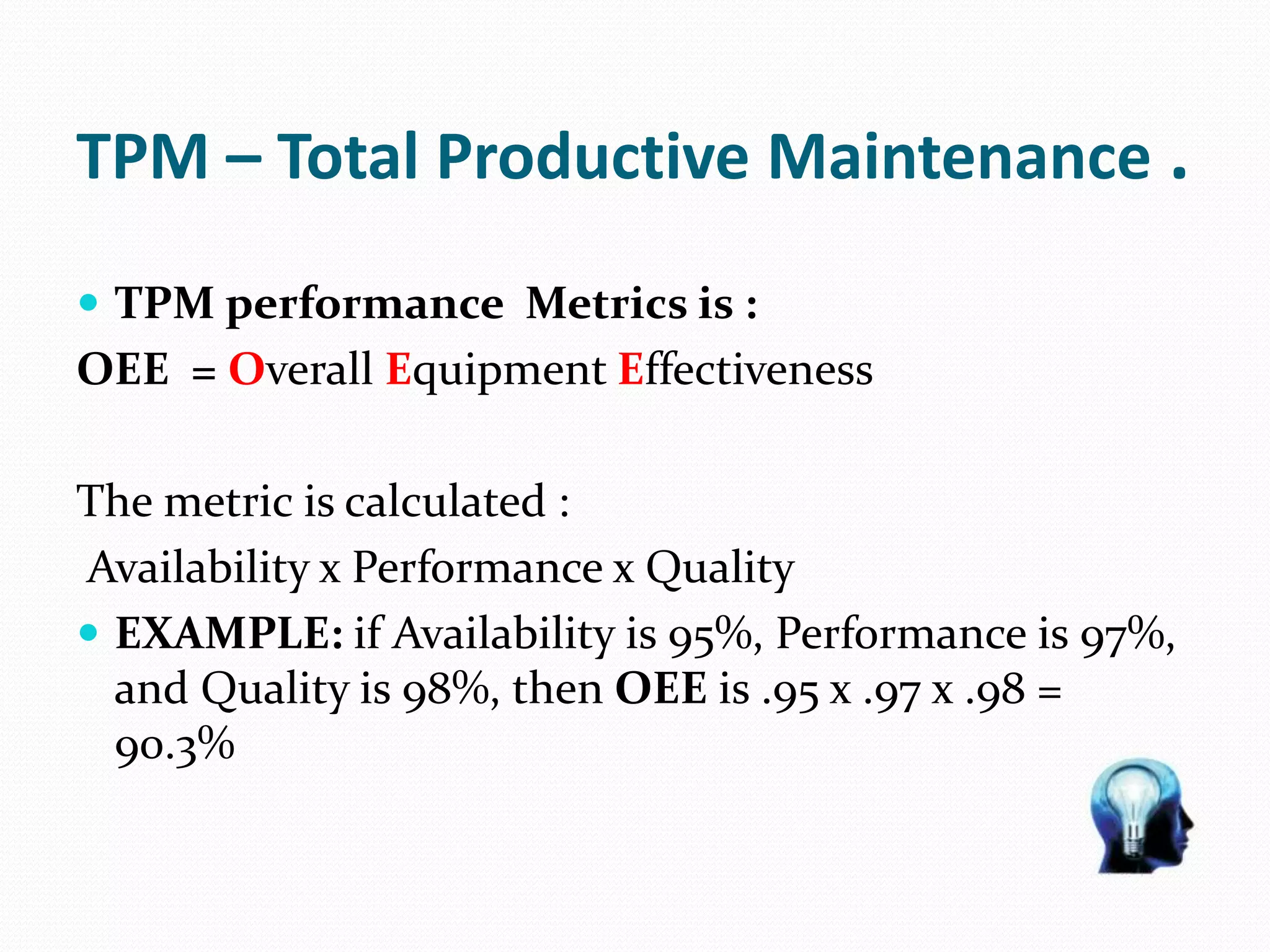 TPM – Total Productive Maintenance .
 TPM performance Metrics is :
OEE = Overall Equipment Effectiveness
The metric is calculated :
Availability x Performance x Quality
 EXAMPLE: if Availability is 95%, Performance is 97%,
and Quality is 98%, then OEE is .95 x .97 x .98 =
90.3%
 