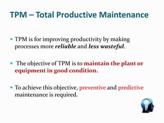 TPM – Total Productive Maintenance
 TPM is for improving productivity by making
processes more reliable and less wasteful.
 The objective of TPM is to maintain the plant or
equipment in good condition.
 To achieve this objective, preventive and predictive
maintenance is required.
 