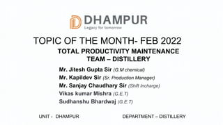 TOPIC OF THE MONTH- FEB 2022
UNIT - DHAMPUR DEPARTMENT – DISTILLERY
TOTAL PRODUCTIVITY MAINTENANCE
TEAM – DISTILLERY
Mr. Jitesh Gupta Sir (G.M chemical)
Mr. Kapildev Sir (Sr. Production Manager)
Mr. Sanjay Chaudhary Sir (Shift Incharge)
Vikas kumar Mishra (G.E.T)
Sudhanshu Bhardwaj (G.E.T)
 