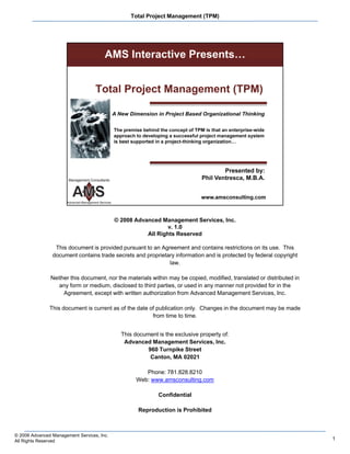 Total Project Management (TPM)




                                            © 2008 Advanced Management Services, Inc.
                                                               v. 1.0
                                                               v 10
                                                       All Rights Reserved

                 This document is provided pursuant to an Agreement and contains restrictions on its use. This
                document contains trade secrets and proprietary information and is protected by federal copyright
                                                             law.

               Neither this document, nor the materials within may be copied, modified, translated or distributed in
                  any form or medium, disclosed to third parties, or used in any manner not provided for in the
                    Agreement, except with written authorization from Advanced Management Services, Inc.

               This document is current as of the date of publication only. Changes in the document may be made
                                                        from time to time.


                                              This document is the exclusive property of:
                                               Advanced Management Services, Inc.
                                                        960 Turnpike Street
                                                         Canton, MA 02021

                                                       Phone: 781.828.8210
                                                    Web: www.amsconsulting.com

                                                            Confidential

                                                    Reproduction is Prohibited



© 2008 Advanced Management Services, Inc.
All Rights Reserved                                                                                                    1
 