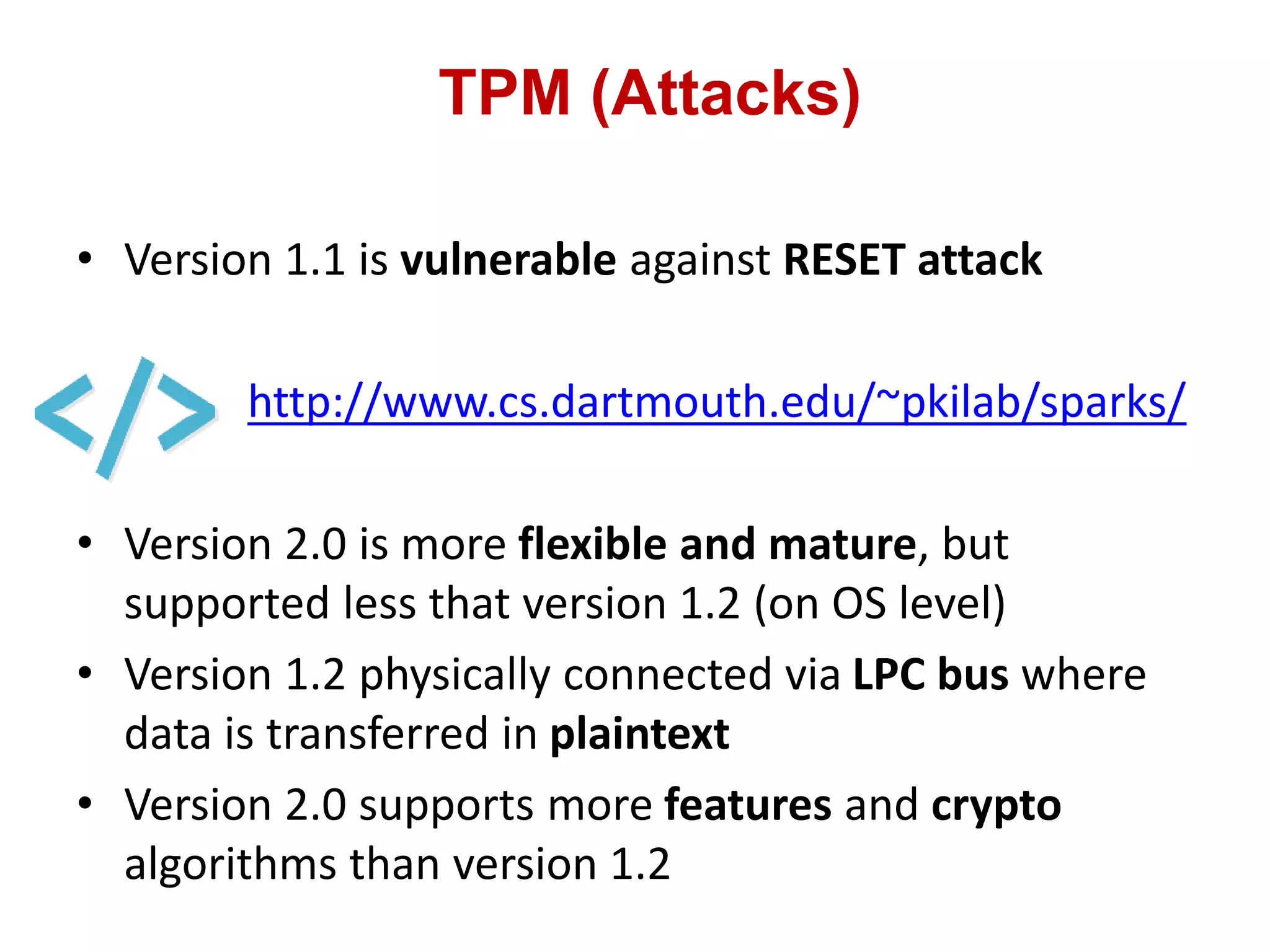 TPM (Attacks)
• Version 1.1 is vulnerable against RESET attack
http://www.cs.dartmouth.edu/~pkilab/sparks/
• Version 2.0 is more flexible and mature, but
supported less that version 1.2 (on OS level)
• Version 1.2 physically connected via LPC bus where
data is transferred in plaintext
• Version 2.0 supports more features and crypto
algorithms than version 1.2
 
