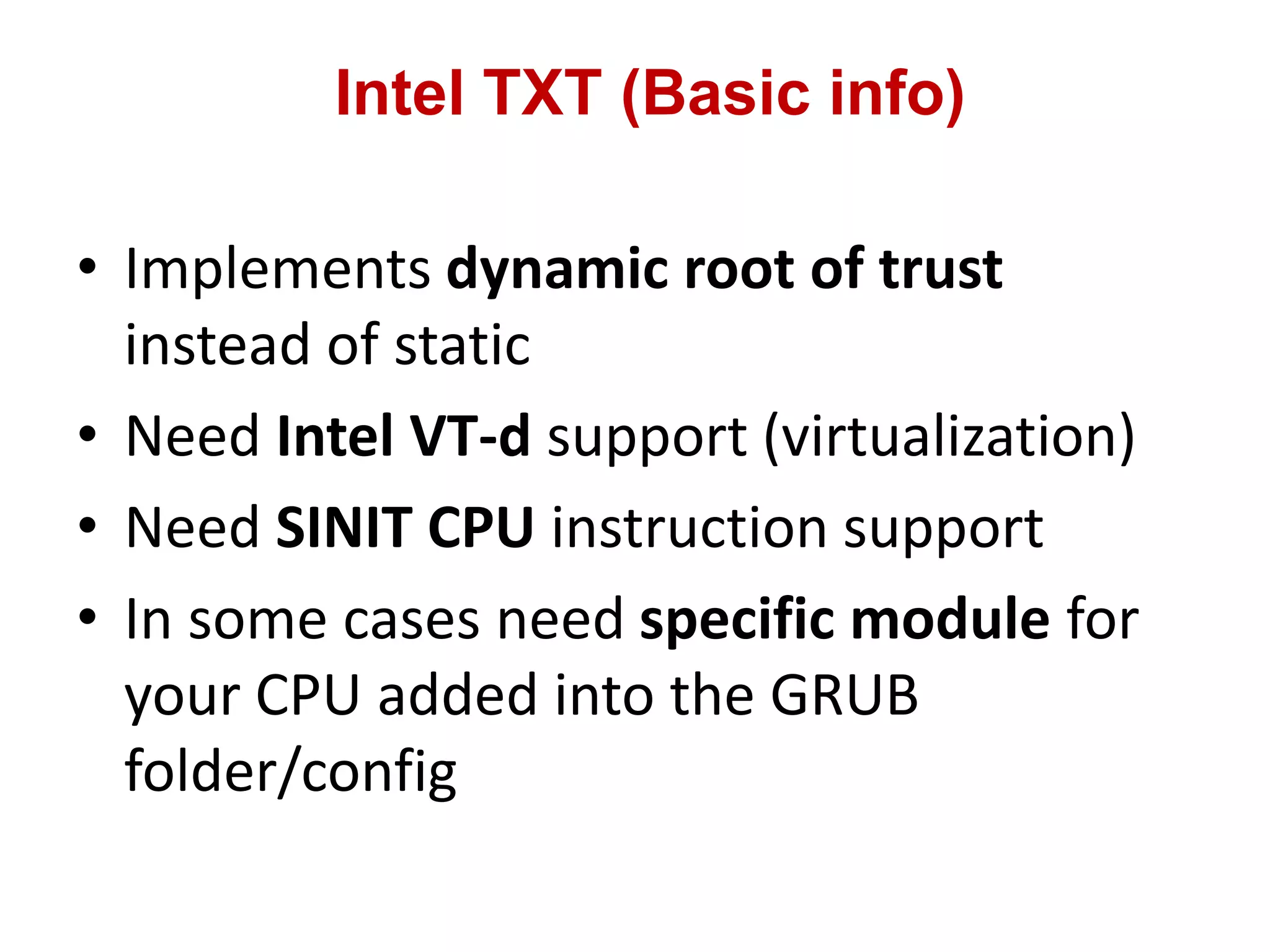 Intel TXT (Basic info)
• Implements dynamic root of trust
instead of static
• Need Intel VT-d support (virtualization)
• Need SINIT CPU instruction support
• In some cases need specific module for
your CPU added into the GRUB
folder/config
 