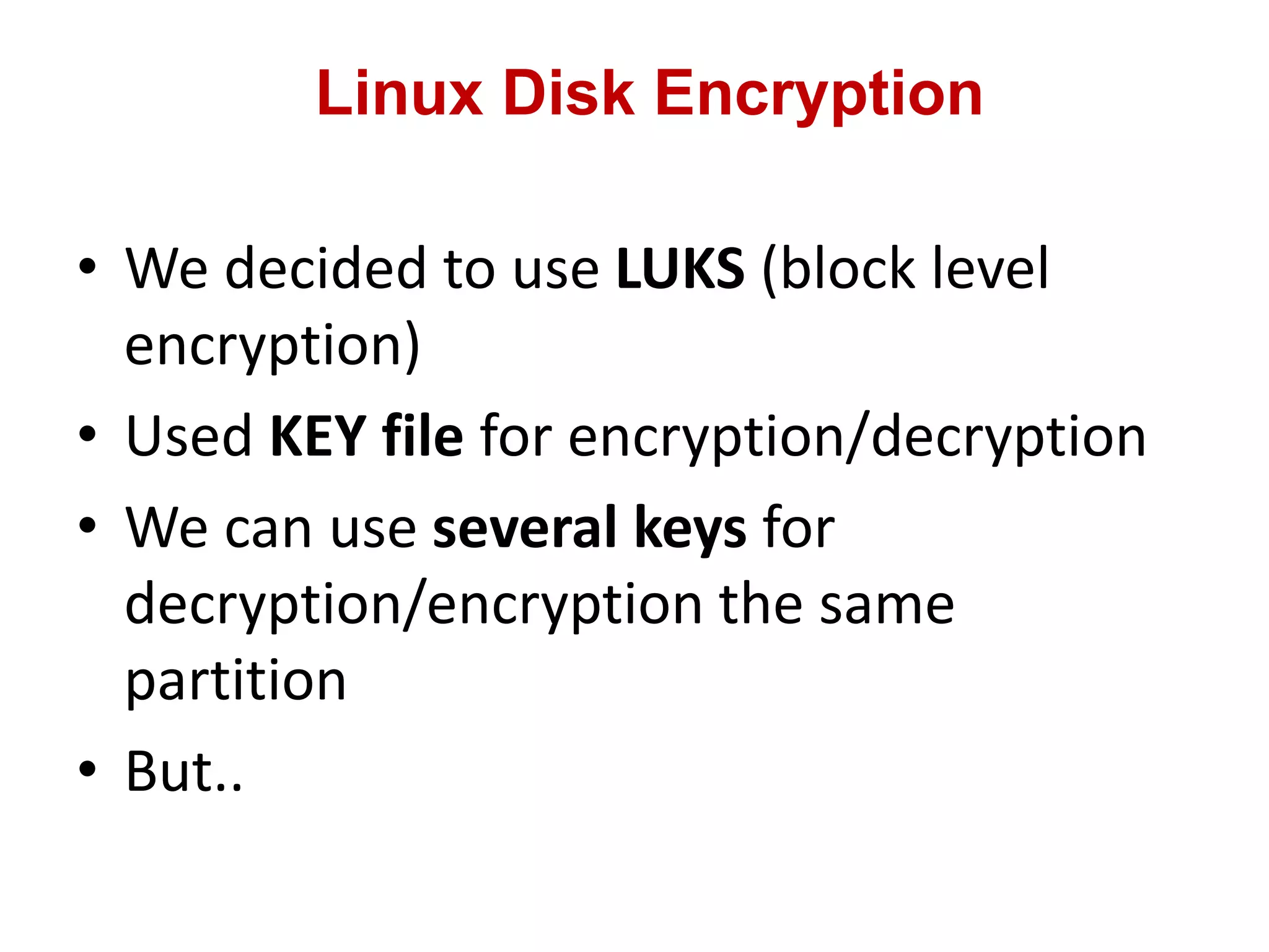 Linux Disk Encryption
• We decided to use LUKS (block level
encryption)
• Used KEY file for encryption/decryption
• We can use several keys for
decryption/encryption the same
partition
• But..
 