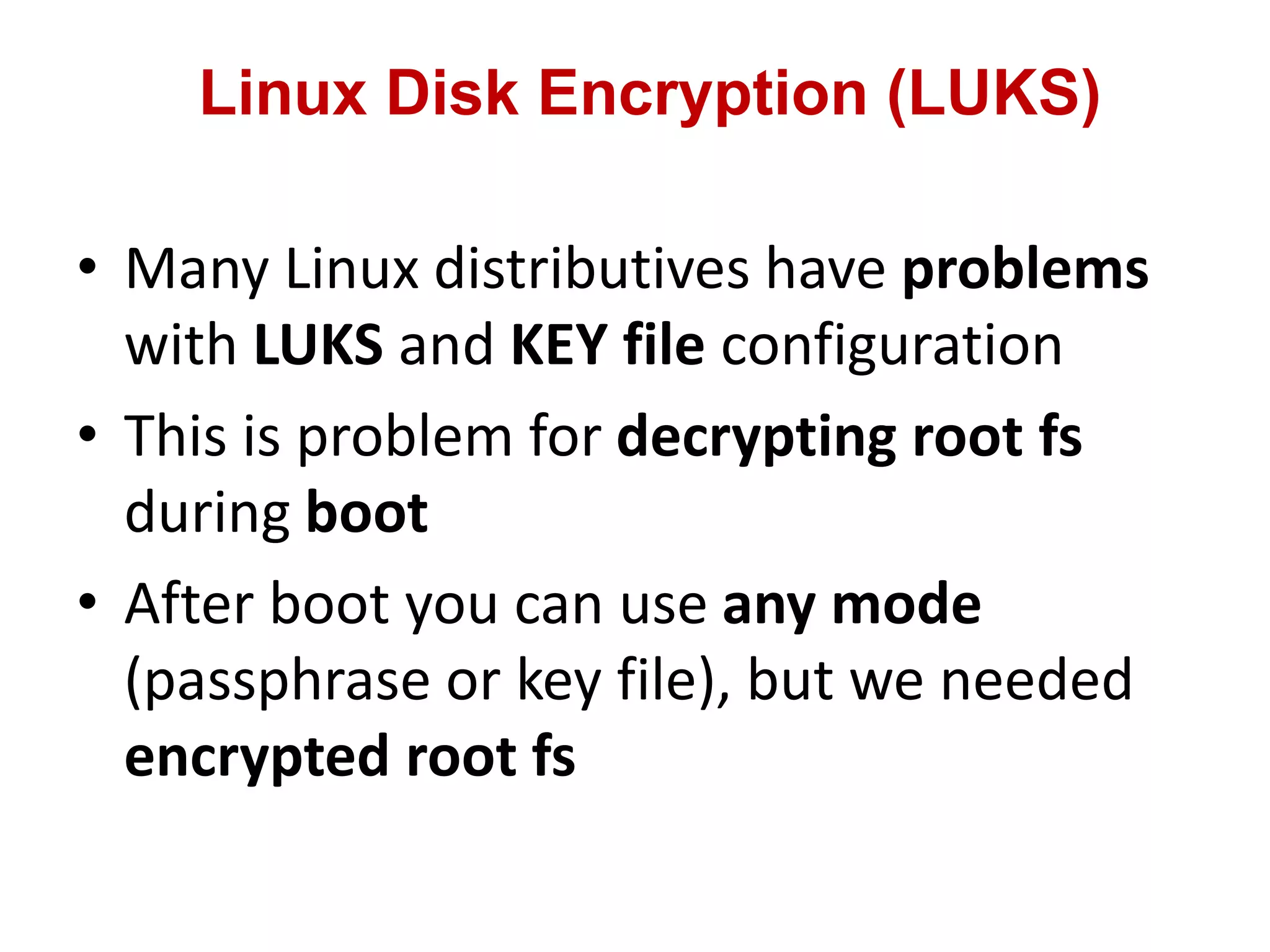 Linux Disk Encryption (LUKS)
• Many Linux distributives have problems
with LUKS and KEY file configuration
• This is problem for decrypting root fs
during boot
• After boot you can use any mode
(passphrase or key file), but we needed
encrypted root fs
 