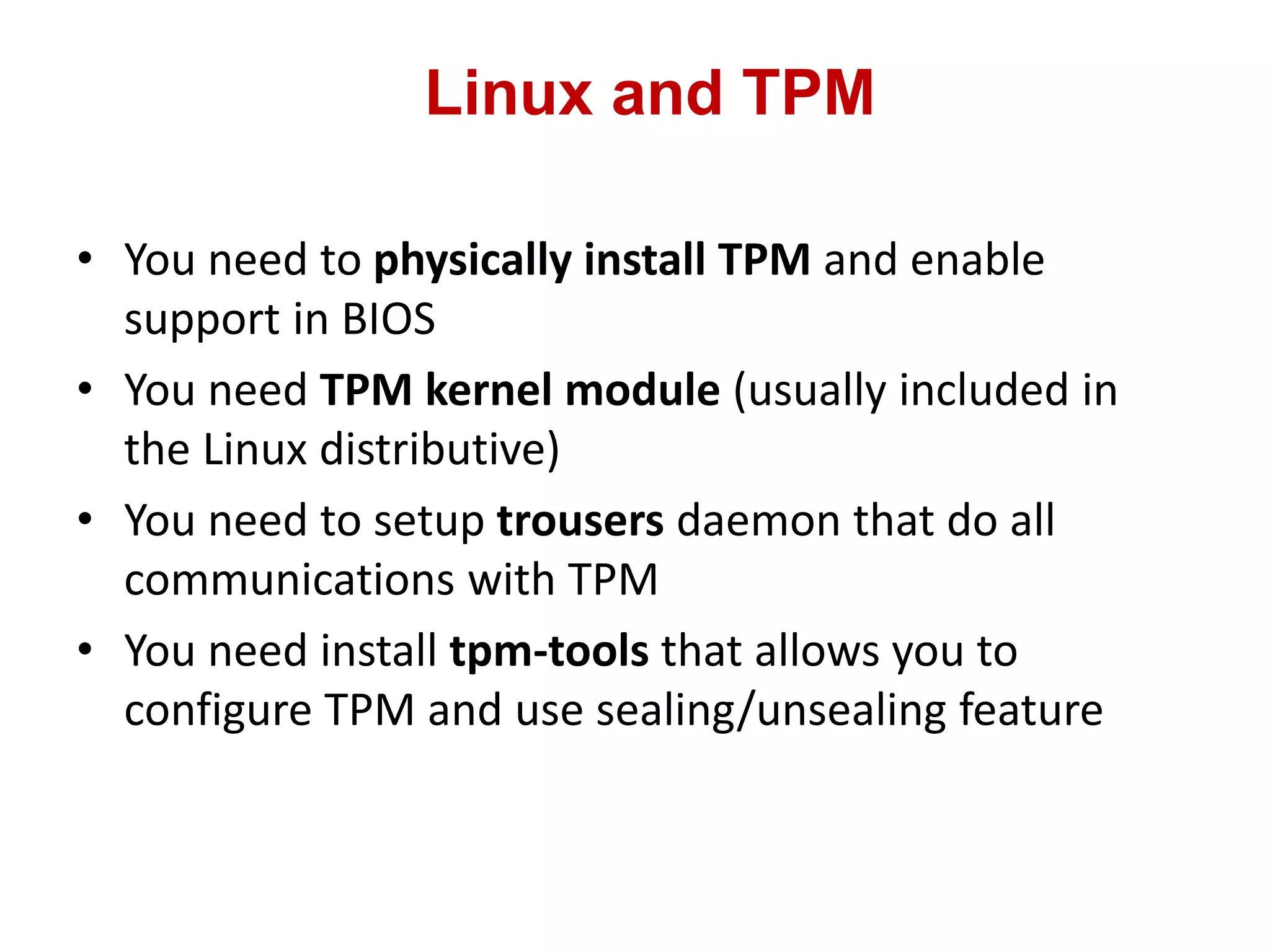 Linux and TPM
• You need to physically install TPM and enable
support in BIOS
• You need TPM kernel module (usually included in
the Linux distributive)
• You need to setup trousers daemon that do all
communications with TPM
• You need install tpm-tools that allows you to
configure TPM and use sealing/unsealing feature
 
