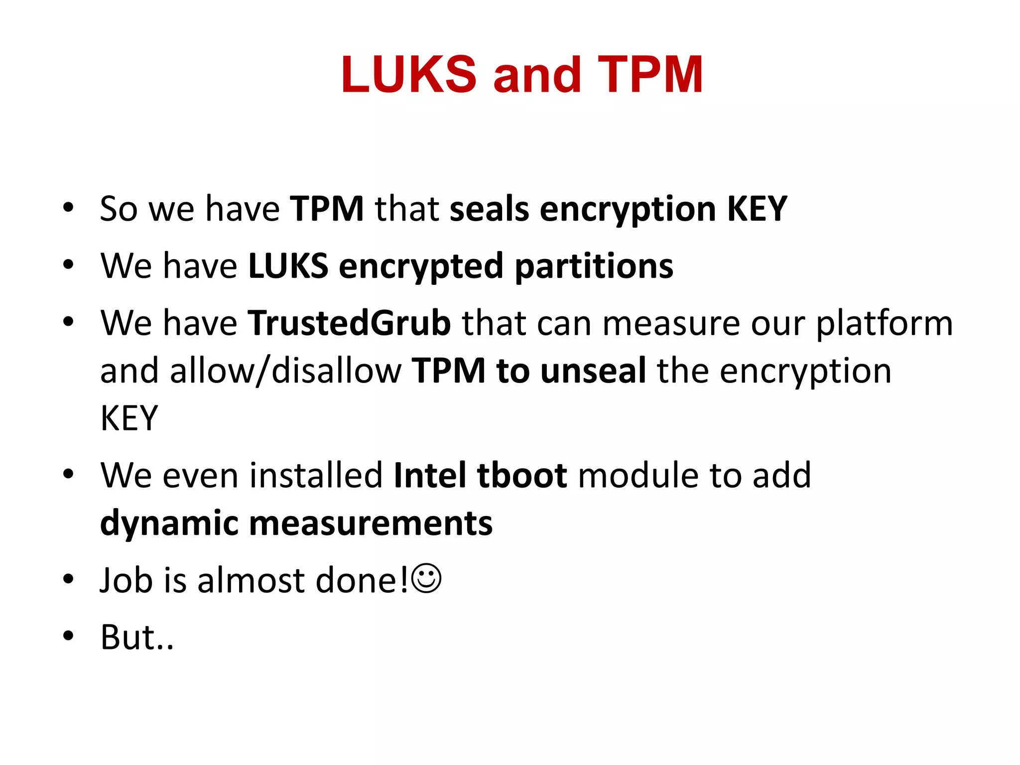 LUKS and TPM
• So we have TPM that seals encryption KEY
• We have LUKS encrypted partitions
• We have TrustedGrub that can measure our platform
and allow/disallow TPM to unseal the encryption
KEY
• We even installed Intel tboot module to add
dynamic measurements
• Job is almost done!
• But..
 