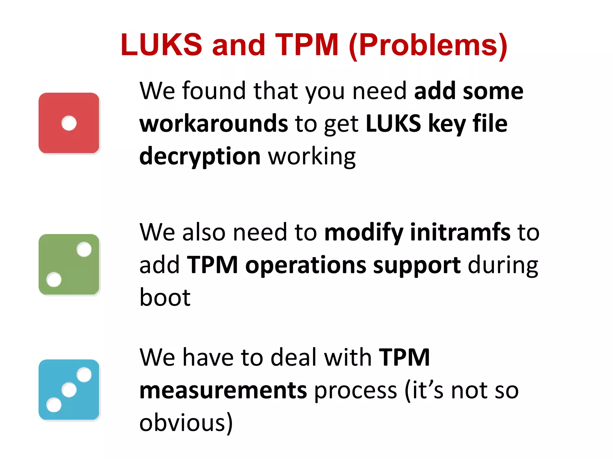 LUKS and TPM (Problems)
We found that you need add some
workarounds to get LUKS key file
decryption working
We also need to modify initramfs to
add TPM operations support during
boot
We have to deal with TPM
measurements process (it’s not so
obvious)
 