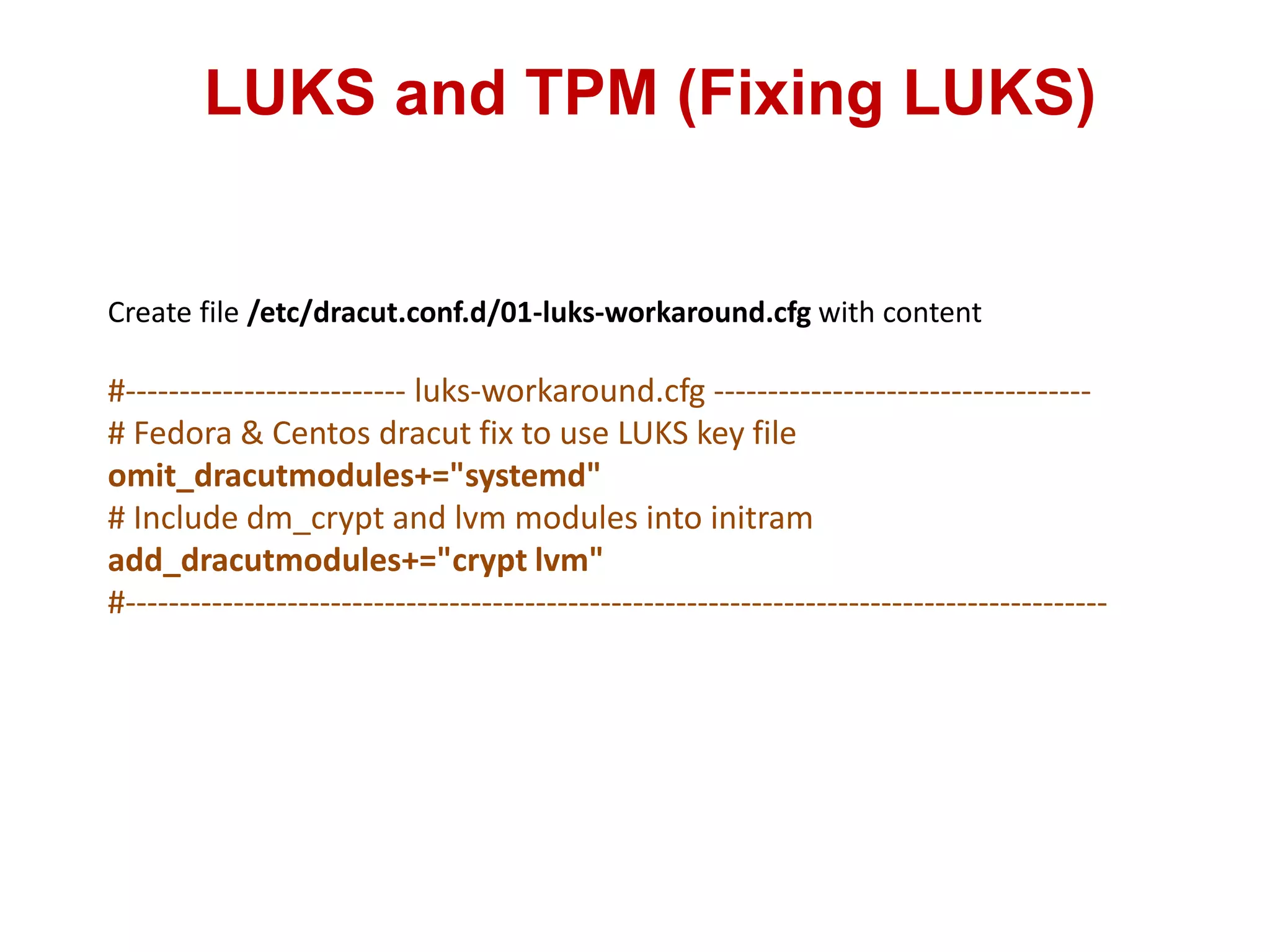 LUKS and TPM (Fixing LUKS)
Create file /etc/dracut.conf.d/01-luks-workaround.cfg with content
#-------------------------- luks-workaround.cfg -----------------------------------
# Fedora & Centos dracut fix to use LUKS key file
omit_dracutmodules+="systemd"
# Include dm_crypt and lvm modules into initram
add_dracutmodules+="crypt lvm"
#-------------------------------------------------------------------------------------------
 