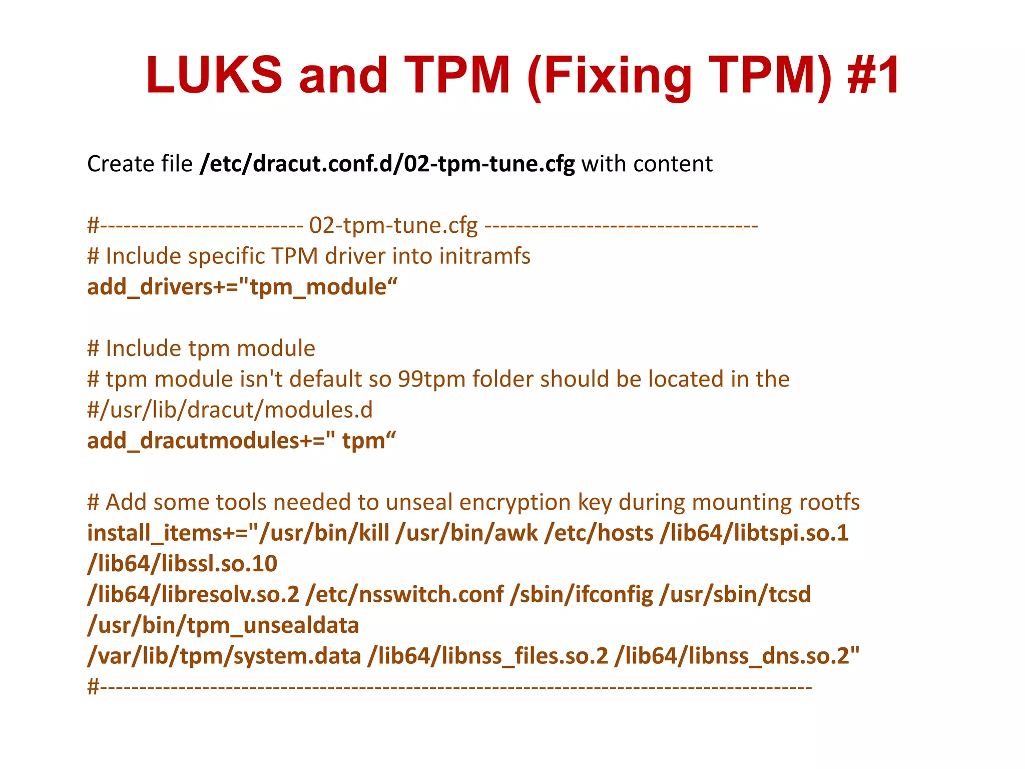 LUKS and TPM (Fixing TPM) #1
Create file /etc/dracut.conf.d/02-tpm-tune.cfg with content
#-------------------------- 02-tpm-tune.cfg -----------------------------------
# Include specific TPM driver into initramfs
add_drivers+="tpm_module“
# Include tpm module
# tpm module isn't default so 99tpm folder should be located in the
#/usr/lib/dracut/modules.d
add_dracutmodules+=" tpm“
# Add some tools needed to unseal encryption key during mounting rootfs
install_items+="/usr/bin/kill /usr/bin/awk /etc/hosts /lib64/libtspi.so.1
/lib64/libssl.so.10
/lib64/libresolv.so.2 /etc/nsswitch.conf /sbin/ifconfig /usr/sbin/tcsd
/usr/bin/tpm_unsealdata
/var/lib/tpm/system.data /lib64/libnss_files.so.2 /lib64/libnss_dns.so.2"
#-------------------------------------------------------------------------------------------
 