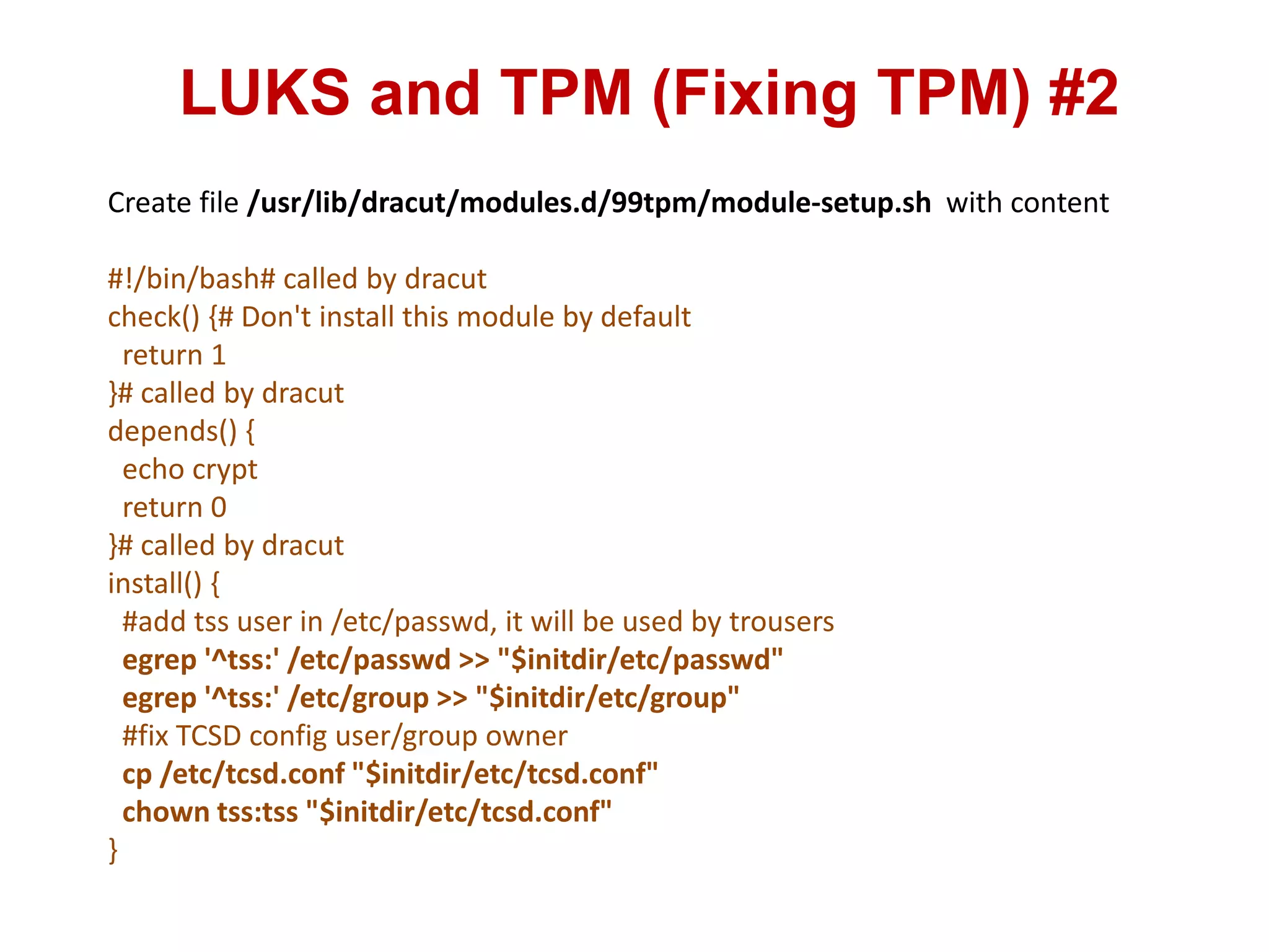 LUKS and TPM (Fixing TPM) #2
Create file /usr/lib/dracut/modules.d/99tpm/module-setup.sh with content
#!/bin/bash# called by dracut
check() {# Don't install this module by default
return 1
}# called by dracut
depends() {
echo crypt
return 0
}# called by dracut
install() {
#add tss user in /etc/passwd, it will be used by trousers
egrep '^tss:' /etc/passwd >> "$initdir/etc/passwd"
egrep '^tss:' /etc/group >> "$initdir/etc/group"
#fix TCSD config user/group owner
cp /etc/tcsd.conf "$initdir/etc/tcsd.conf"
chown tss:tss "$initdir/etc/tcsd.conf"
}
 