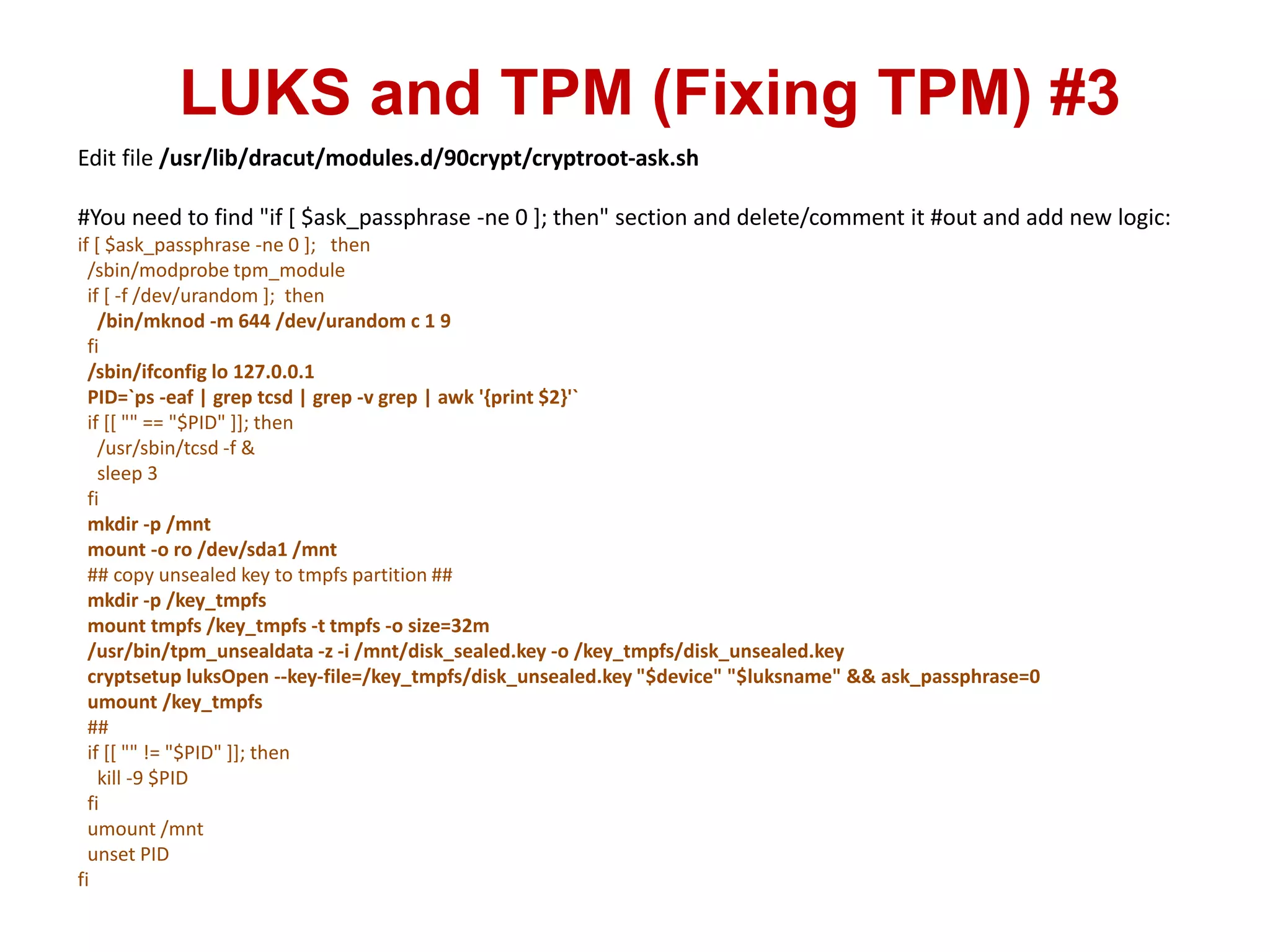 LUKS and TPM (Fixing TPM) #3
Edit file /usr/lib/dracut/modules.d/90crypt/cryptroot-ask.sh
#You need to find "if [ $ask_passphrase -ne 0 ]; then" section and delete/comment it #out and add new logic:
if [ $ask_passphrase -ne 0 ]; then
/sbin/modprobe tpm_module
if [ -f /dev/urandom ]; then
/bin/mknod -m 644 /dev/urandom c 1 9
fi
/sbin/ifconfig lo 127.0.0.1
PID=`ps -eaf | grep tcsd | grep -v grep | awk '{print $2}'`
if [[ "" == "$PID" ]]; then
/usr/sbin/tcsd -f &
sleep 3
fi
mkdir -p /mnt
mount -o ro /dev/sda1 /mnt
## copy unsealed key to tmpfs partition ##
mkdir -p /key_tmpfs
mount tmpfs /key_tmpfs -t tmpfs -o size=32m
/usr/bin/tpm_unsealdata -z -i /mnt/disk_sealed.key -o /key_tmpfs/disk_unsealed.key
cryptsetup luksOpen --key-file=/key_tmpfs/disk_unsealed.key "$device" "$luksname" && ask_passphrase=0
umount /key_tmpfs
##
if [[ "" != "$PID" ]]; then
kill -9 $PID
fi
umount /mnt
unset PID
fi
 