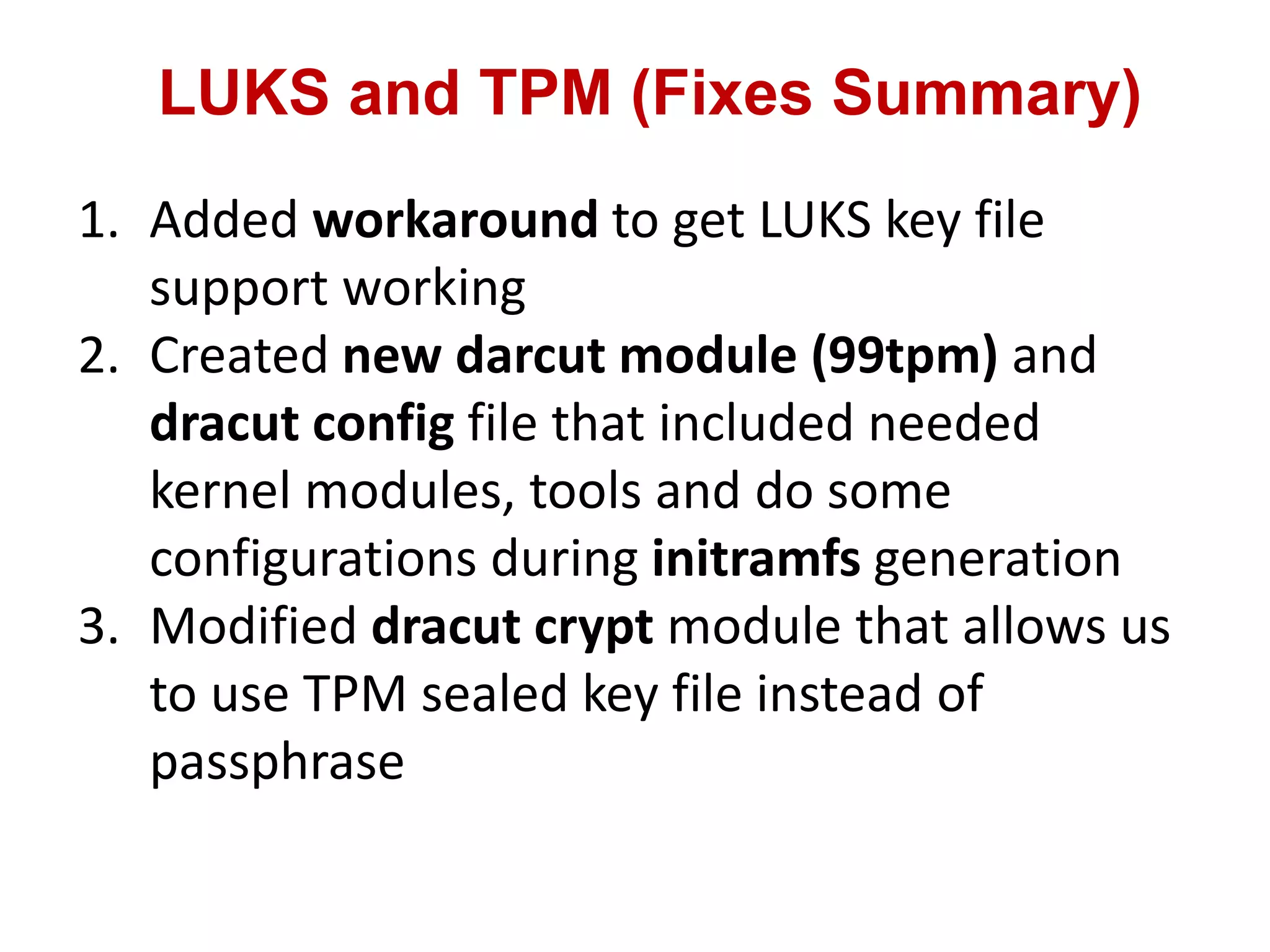 LUKS and TPM (Fixes Summary)
1. Added workaround to get LUKS key file
support working
2. Created new darcut module (99tpm) and
dracut config file that included needed
kernel modules, tools and do some
configurations during initramfs generation
3. Modified dracut crypt module that allows us
to use TPM sealed key file instead of
passphrase
 