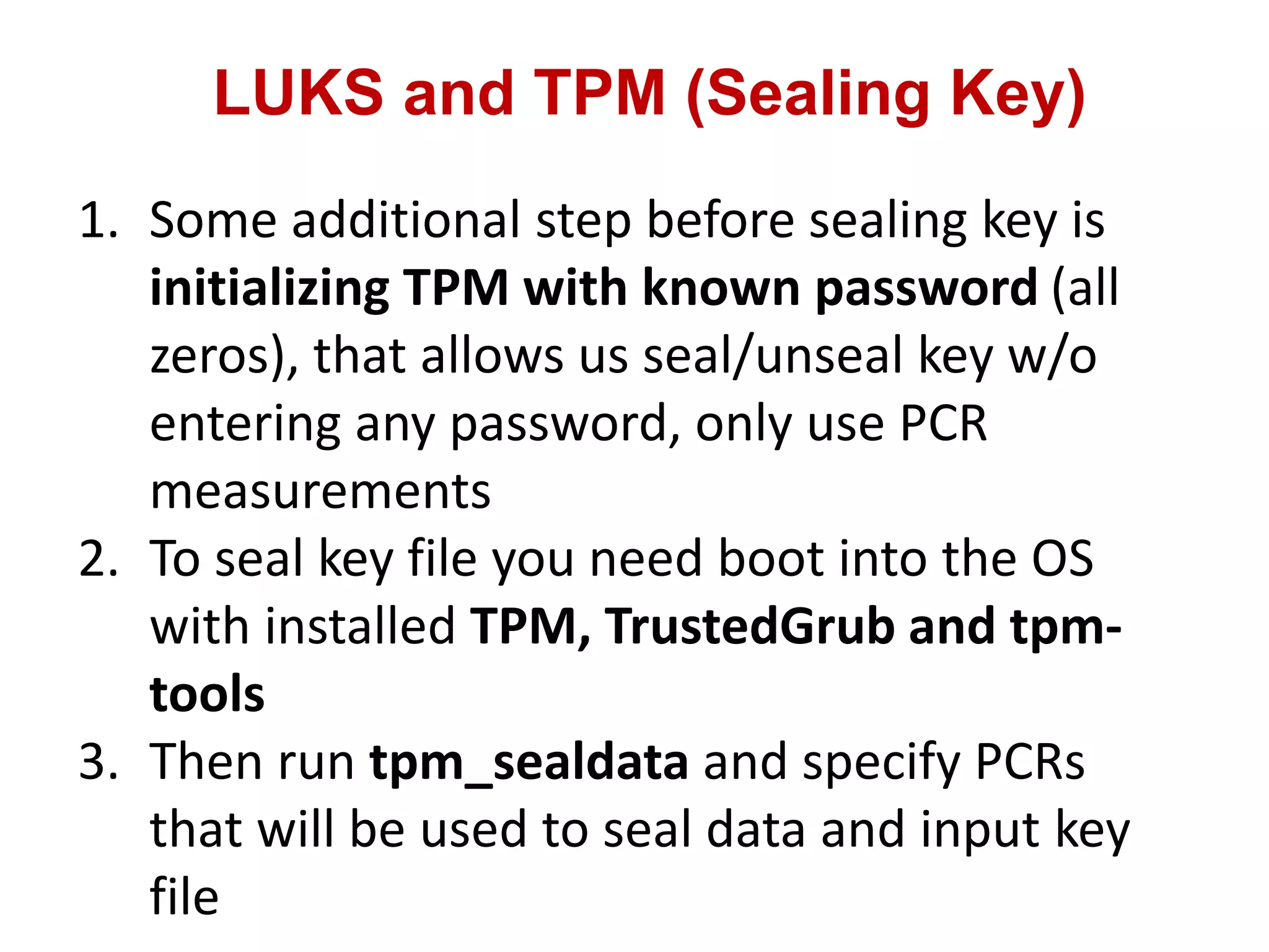 LUKS and TPM (Sealing Key)
1. Some additional step before sealing key is
initializing TPM with known password (all
zeros), that allows us seal/unseal key w/o
entering any password, only use PCR
measurements
2. To seal key file you need boot into the OS
with installed TPM, TrustedGrub and tpm-
tools
3. Then run tpm_sealdata and specify PCRs
that will be used to seal data and input key
file
 