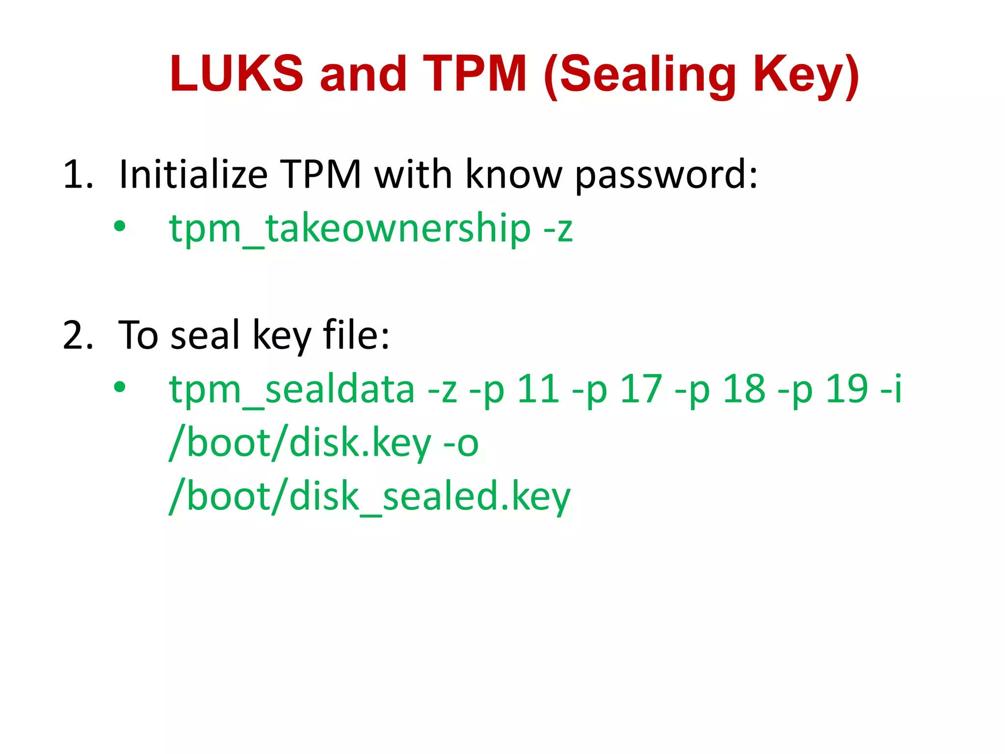 LUKS and TPM (Sealing Key)
1. Initialize TPM with know password:
• tpm_takeownership -z
2. To seal key file:
• tpm_sealdata -z -p 11 -p 17 -p 18 -p 19 -i
/boot/disk.key -o
/boot/disk_sealed.key
 