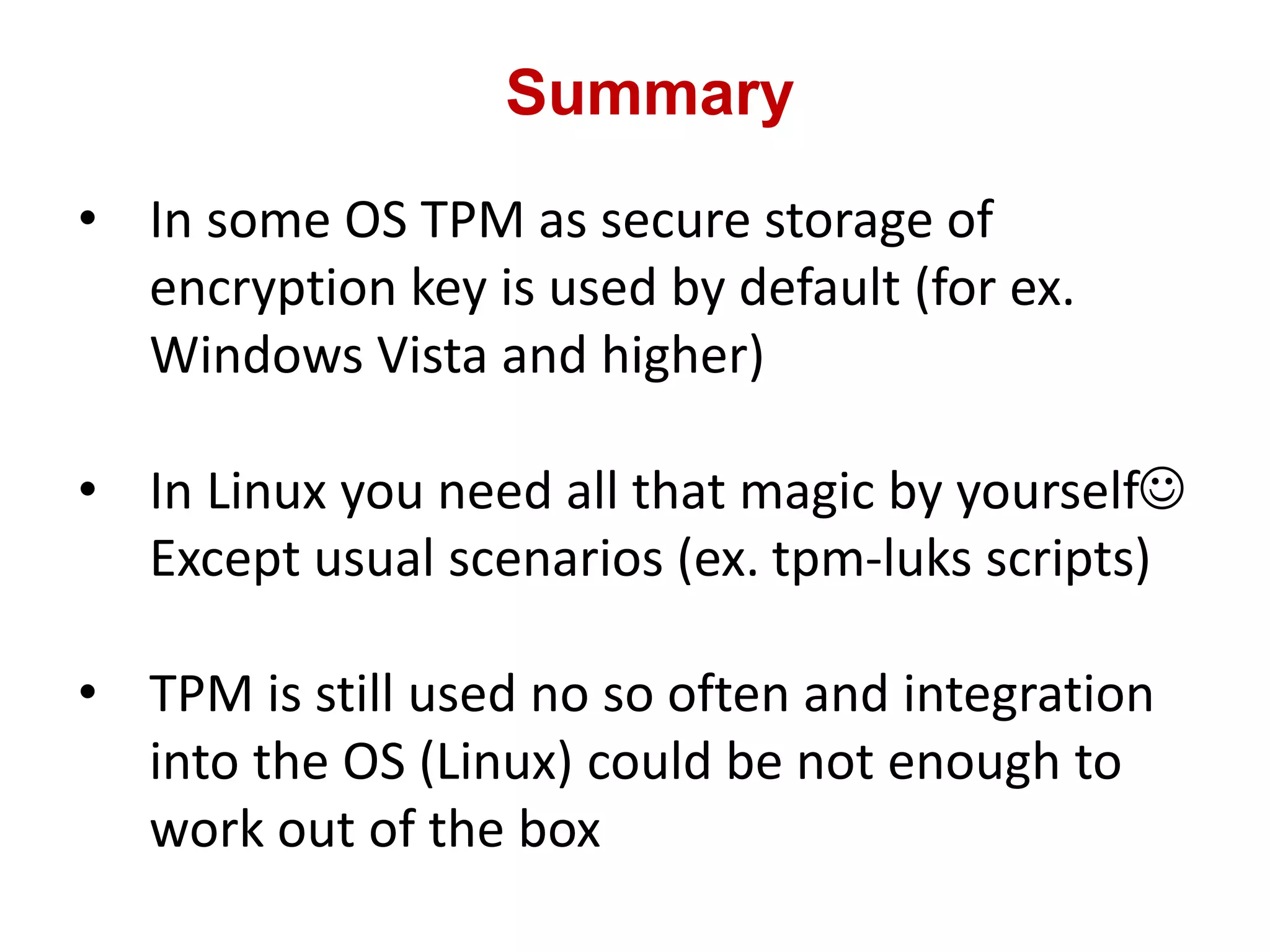 Summary
• In some OS TPM as secure storage of
encryption key is used by default (for ex.
Windows Vista and higher)
• In Linux you need all that magic by yourself
Except usual scenarios (ex. tpm-luks scripts)
• TPM is still used no so often and integration
into the OS (Linux) could be not enough to
work out of the box
 