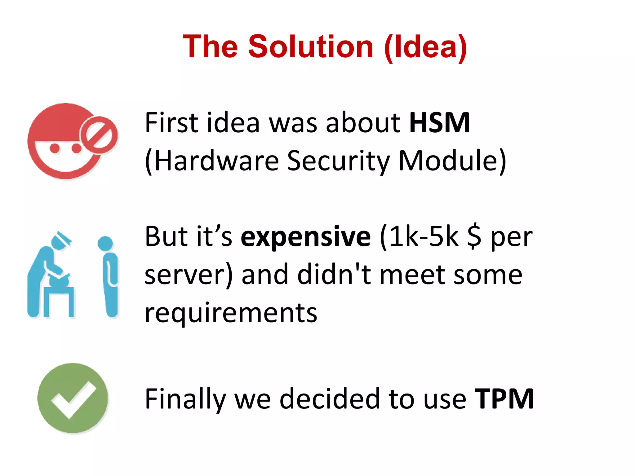 The Solution (Idea)
First idea was about HSM
(Hardware Security Module)
But it’s expensive (1k-5k $ per
server) and didn't meet some
requirements
Finally we decided to use TPM
 