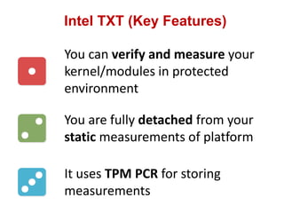 Intel TXT (Key Features)
You can verify and measure your
kernel/modules in protected
environment
You are fully detached from your
static measurements of platform
It uses TPM PCR for storing
measurements
 