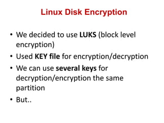 Linux Disk Encryption
• We decided to use LUKS (block level
encryption)
• Used KEY file for encryption/decryption
• We can use several keys for
decryption/encryption the same
partition
• But..
 