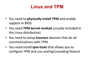 Linux and TPM
• You need to physically install TPM and enable
support in BIOS
• You need TPM kernel module (usually included in
the Linux distributive)
• You need to setup trousers daemon that do all
communications with TPM
• You need install tpm-tools that allows you to
configure TPM and use sealing/unsealing feature
 